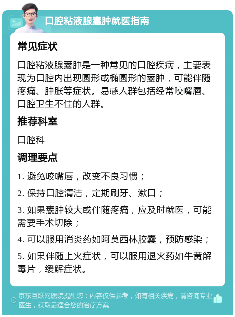 口腔粘液腺囊肿就医指南 常见症状 口腔粘液腺囊肿是一种常见的口腔疾病，主要表现为口腔内出现圆形或椭圆形的囊肿，可能伴随疼痛、肿胀等症状。易感人群包括经常咬嘴唇、口腔卫生不佳的人群。 推荐科室 口腔科 调理要点 1. 避免咬嘴唇，改变不良习惯； 2. 保持口腔清洁，定期刷牙、漱口； 3. 如果囊肿较大或伴随疼痛，应及时就医，可能需要手术切除； 4. 可以服用消炎药如阿莫西林胶囊，预防感染； 5. 如果伴随上火症状，可以服用退火药如牛黄解毒片，缓解症状。