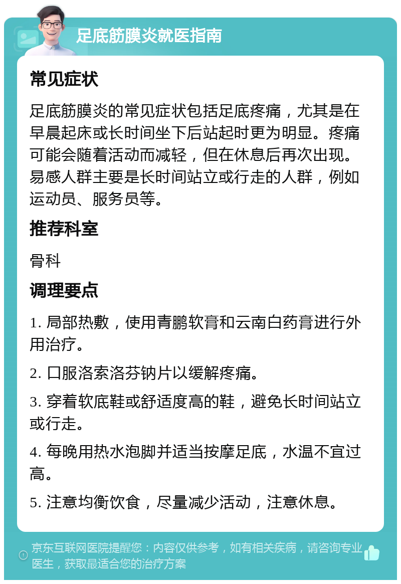 足底筋膜炎就医指南 常见症状 足底筋膜炎的常见症状包括足底疼痛，尤其是在早晨起床或长时间坐下后站起时更为明显。疼痛可能会随着活动而减轻，但在休息后再次出现。易感人群主要是长时间站立或行走的人群，例如运动员、服务员等。 推荐科室 骨科 调理要点 1. 局部热敷，使用青鹏软膏和云南白药膏进行外用治疗。 2. 口服洛索洛芬钠片以缓解疼痛。 3. 穿着软底鞋或舒适度高的鞋，避免长时间站立或行走。 4. 每晚用热水泡脚并适当按摩足底，水温不宜过高。 5. 注意均衡饮食，尽量减少活动，注意休息。