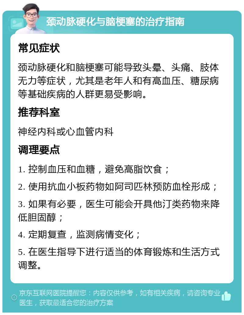 颈动脉硬化与脑梗塞的治疗指南 常见症状 颈动脉硬化和脑梗塞可能导致头晕、头痛、肢体无力等症状，尤其是老年人和有高血压、糖尿病等基础疾病的人群更易受影响。 推荐科室 神经内科或心血管内科 调理要点 1. 控制血压和血糖，避免高脂饮食； 2. 使用抗血小板药物如阿司匹林预防血栓形成； 3. 如果有必要，医生可能会开具他汀类药物来降低胆固醇； 4. 定期复查，监测病情变化； 5. 在医生指导下进行适当的体育锻炼和生活方式调整。