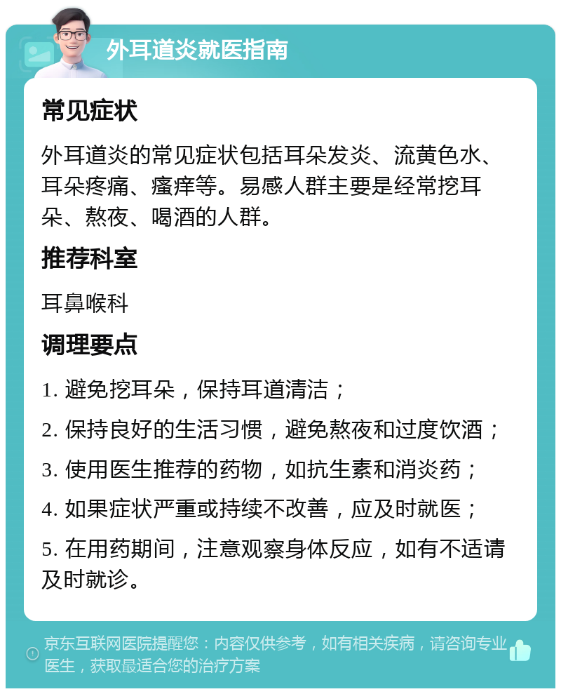 外耳道炎就医指南 常见症状 外耳道炎的常见症状包括耳朵发炎、流黄色水、耳朵疼痛、瘙痒等。易感人群主要是经常挖耳朵、熬夜、喝酒的人群。 推荐科室 耳鼻喉科 调理要点 1. 避免挖耳朵，保持耳道清洁； 2. 保持良好的生活习惯，避免熬夜和过度饮酒； 3. 使用医生推荐的药物，如抗生素和消炎药； 4. 如果症状严重或持续不改善，应及时就医； 5. 在用药期间，注意观察身体反应，如有不适请及时就诊。