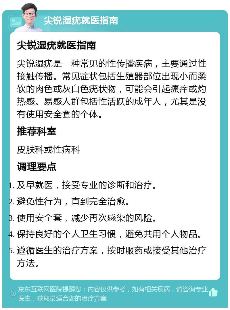 尖锐湿疣就医指南 尖锐湿疣就医指南 尖锐湿疣是一种常见的性传播疾病，主要通过性接触传播。常见症状包括生殖器部位出现小而柔软的肉色或灰白色疣状物，可能会引起瘙痒或灼热感。易感人群包括性活跃的成年人，尤其是没有使用安全套的个体。 推荐科室 皮肤科或性病科 调理要点 及早就医，接受专业的诊断和治疗。 避免性行为，直到完全治愈。 使用安全套，减少再次感染的风险。 保持良好的个人卫生习惯，避免共用个人物品。 遵循医生的治疗方案，按时服药或接受其他治疗方法。