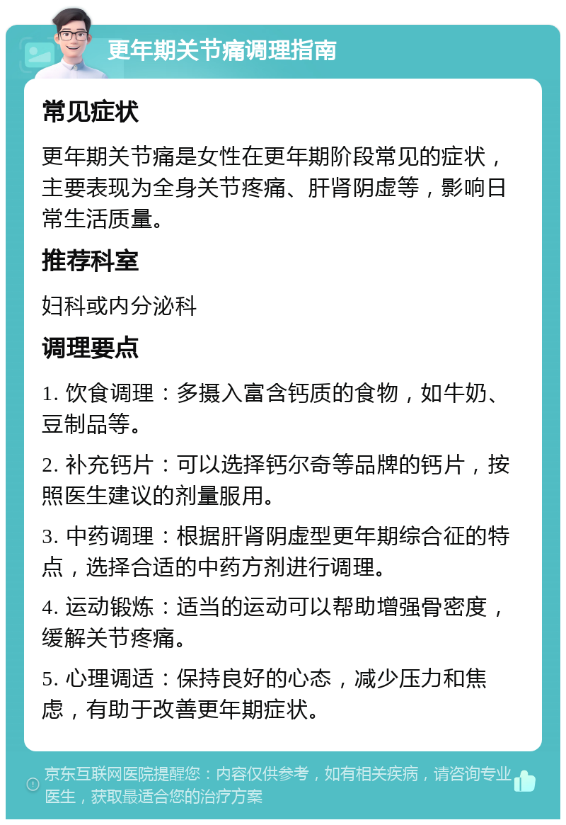 更年期关节痛调理指南 常见症状 更年期关节痛是女性在更年期阶段常见的症状，主要表现为全身关节疼痛、肝肾阴虚等，影响日常生活质量。 推荐科室 妇科或内分泌科 调理要点 1. 饮食调理：多摄入富含钙质的食物，如牛奶、豆制品等。 2. 补充钙片：可以选择钙尔奇等品牌的钙片，按照医生建议的剂量服用。 3. 中药调理：根据肝肾阴虚型更年期综合征的特点，选择合适的中药方剂进行调理。 4. 运动锻炼：适当的运动可以帮助增强骨密度，缓解关节疼痛。 5. 心理调适：保持良好的心态，减少压力和焦虑，有助于改善更年期症状。