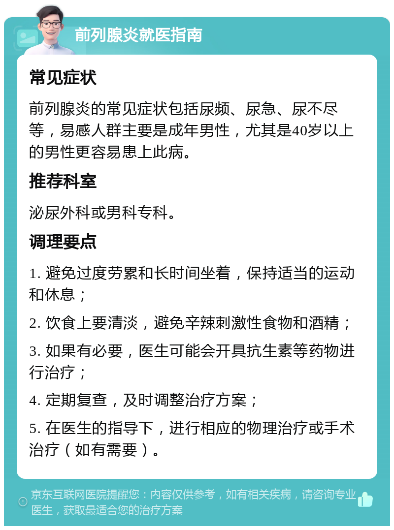 前列腺炎就医指南 常见症状 前列腺炎的常见症状包括尿频、尿急、尿不尽等，易感人群主要是成年男性，尤其是40岁以上的男性更容易患上此病。 推荐科室 泌尿外科或男科专科。 调理要点 1. 避免过度劳累和长时间坐着，保持适当的运动和休息； 2. 饮食上要清淡，避免辛辣刺激性食物和酒精； 3. 如果有必要，医生可能会开具抗生素等药物进行治疗； 4. 定期复查，及时调整治疗方案； 5. 在医生的指导下，进行相应的物理治疗或手术治疗（如有需要）。