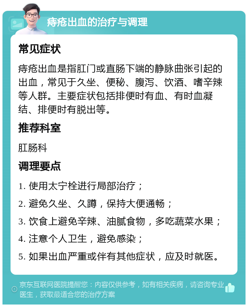 痔疮出血的治疗与调理 常见症状 痔疮出血是指肛门或直肠下端的静脉曲张引起的出血，常见于久坐、便秘、腹泻、饮酒、嗜辛辣等人群。主要症状包括排便时有血、有时血凝结、排便时有脱出等。 推荐科室 肛肠科 调理要点 1. 使用太宁栓进行局部治疗； 2. 避免久坐、久蹲，保持大便通畅； 3. 饮食上避免辛辣、油腻食物，多吃蔬菜水果； 4. 注意个人卫生，避免感染； 5. 如果出血严重或伴有其他症状，应及时就医。