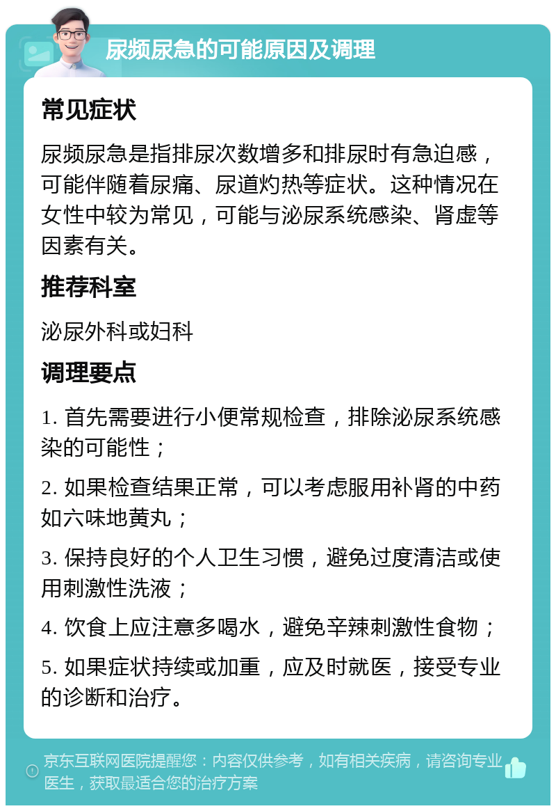 尿频尿急的可能原因及调理 常见症状 尿频尿急是指排尿次数增多和排尿时有急迫感，可能伴随着尿痛、尿道灼热等症状。这种情况在女性中较为常见，可能与泌尿系统感染、肾虚等因素有关。 推荐科室 泌尿外科或妇科 调理要点 1. 首先需要进行小便常规检查，排除泌尿系统感染的可能性； 2. 如果检查结果正常，可以考虑服用补肾的中药如六味地黄丸； 3. 保持良好的个人卫生习惯，避免过度清洁或使用刺激性洗液； 4. 饮食上应注意多喝水，避免辛辣刺激性食物； 5. 如果症状持续或加重，应及时就医，接受专业的诊断和治疗。