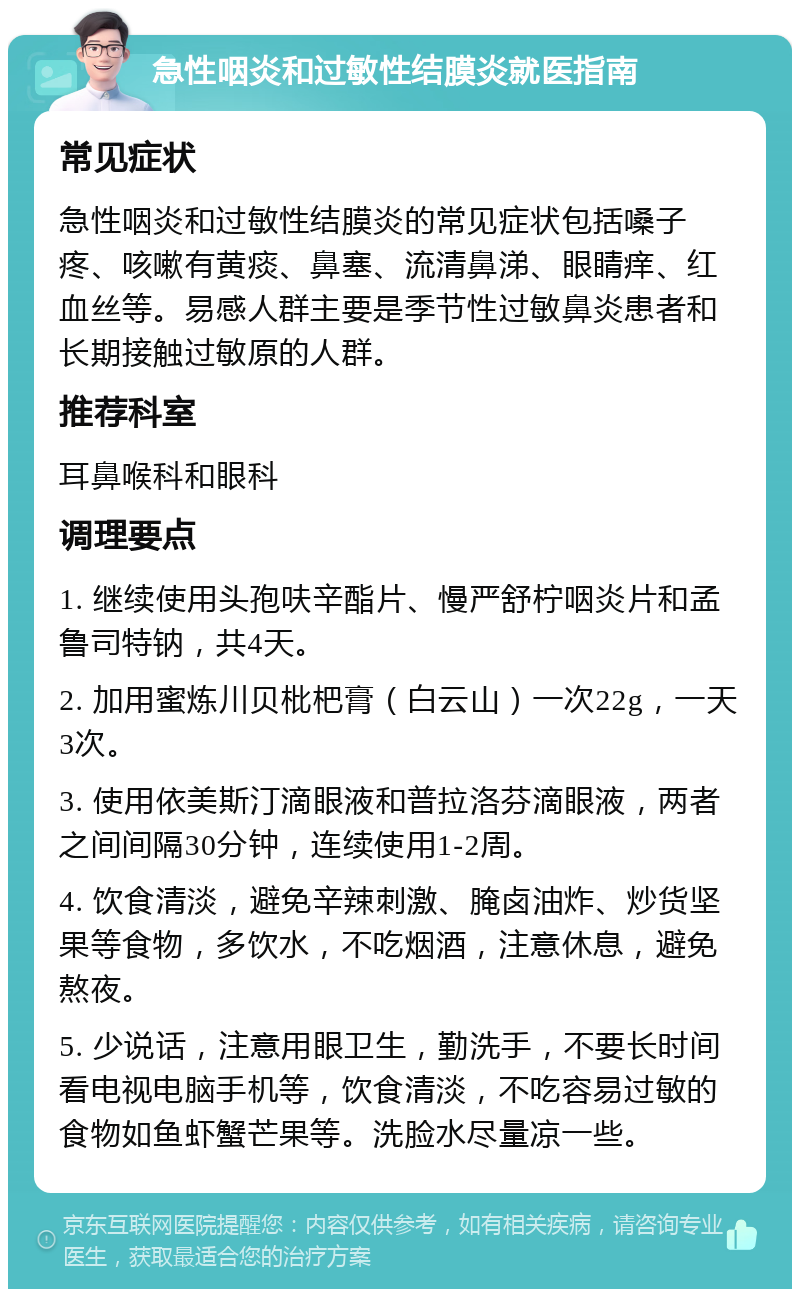 急性咽炎和过敏性结膜炎就医指南 常见症状 急性咽炎和过敏性结膜炎的常见症状包括嗓子疼、咳嗽有黄痰、鼻塞、流清鼻涕、眼睛痒、红血丝等。易感人群主要是季节性过敏鼻炎患者和长期接触过敏原的人群。 推荐科室 耳鼻喉科和眼科 调理要点 1. 继续使用头孢呋辛酯片、慢严舒柠咽炎片和孟鲁司特钠，共4天。 2. 加用蜜炼川贝枇杷膏（白云山）一次22g，一天3次。 3. 使用依美斯汀滴眼液和普拉洛芬滴眼液，两者之间间隔30分钟，连续使用1-2周。 4. 饮食清淡，避免辛辣刺激、腌卤油炸、炒货坚果等食物，多饮水，不吃烟酒，注意休息，避免熬夜。 5. 少说话，注意用眼卫生，勤洗手，不要长时间看电视电脑手机等，饮食清淡，不吃容易过敏的食物如鱼虾蟹芒果等。洗脸水尽量凉一些。