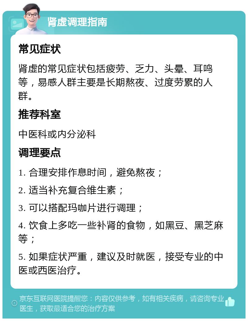 肾虚调理指南 常见症状 肾虚的常见症状包括疲劳、乏力、头晕、耳鸣等，易感人群主要是长期熬夜、过度劳累的人群。 推荐科室 中医科或内分泌科 调理要点 1. 合理安排作息时间，避免熬夜； 2. 适当补充复合维生素； 3. 可以搭配玛咖片进行调理； 4. 饮食上多吃一些补肾的食物，如黑豆、黑芝麻等； 5. 如果症状严重，建议及时就医，接受专业的中医或西医治疗。