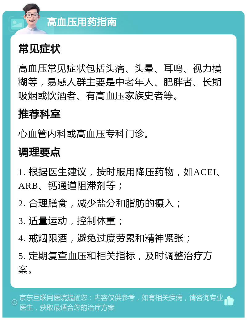 高血压用药指南 常见症状 高血压常见症状包括头痛、头晕、耳鸣、视力模糊等，易感人群主要是中老年人、肥胖者、长期吸烟或饮酒者、有高血压家族史者等。 推荐科室 心血管内科或高血压专科门诊。 调理要点 1. 根据医生建议，按时服用降压药物，如ACEI、ARB、钙通道阻滞剂等； 2. 合理膳食，减少盐分和脂肪的摄入； 3. 适量运动，控制体重； 4. 戒烟限酒，避免过度劳累和精神紧张； 5. 定期复查血压和相关指标，及时调整治疗方案。