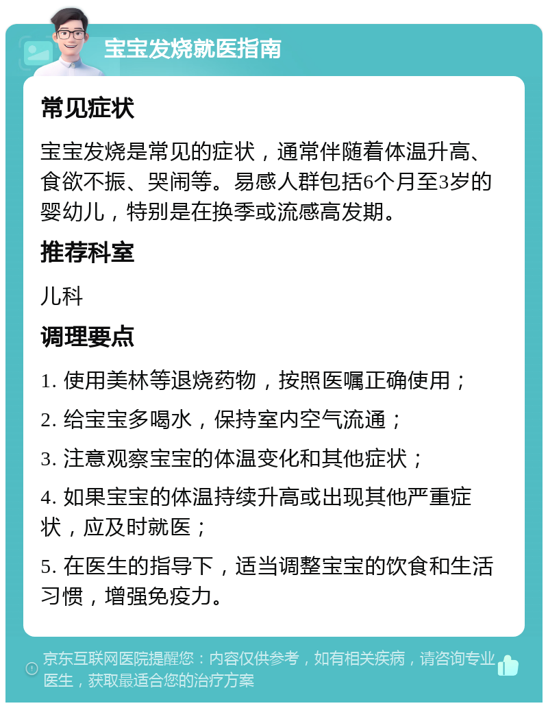 宝宝发烧就医指南 常见症状 宝宝发烧是常见的症状，通常伴随着体温升高、食欲不振、哭闹等。易感人群包括6个月至3岁的婴幼儿，特别是在换季或流感高发期。 推荐科室 儿科 调理要点 1. 使用美林等退烧药物，按照医嘱正确使用； 2. 给宝宝多喝水，保持室内空气流通； 3. 注意观察宝宝的体温变化和其他症状； 4. 如果宝宝的体温持续升高或出现其他严重症状，应及时就医； 5. 在医生的指导下，适当调整宝宝的饮食和生活习惯，增强免疫力。