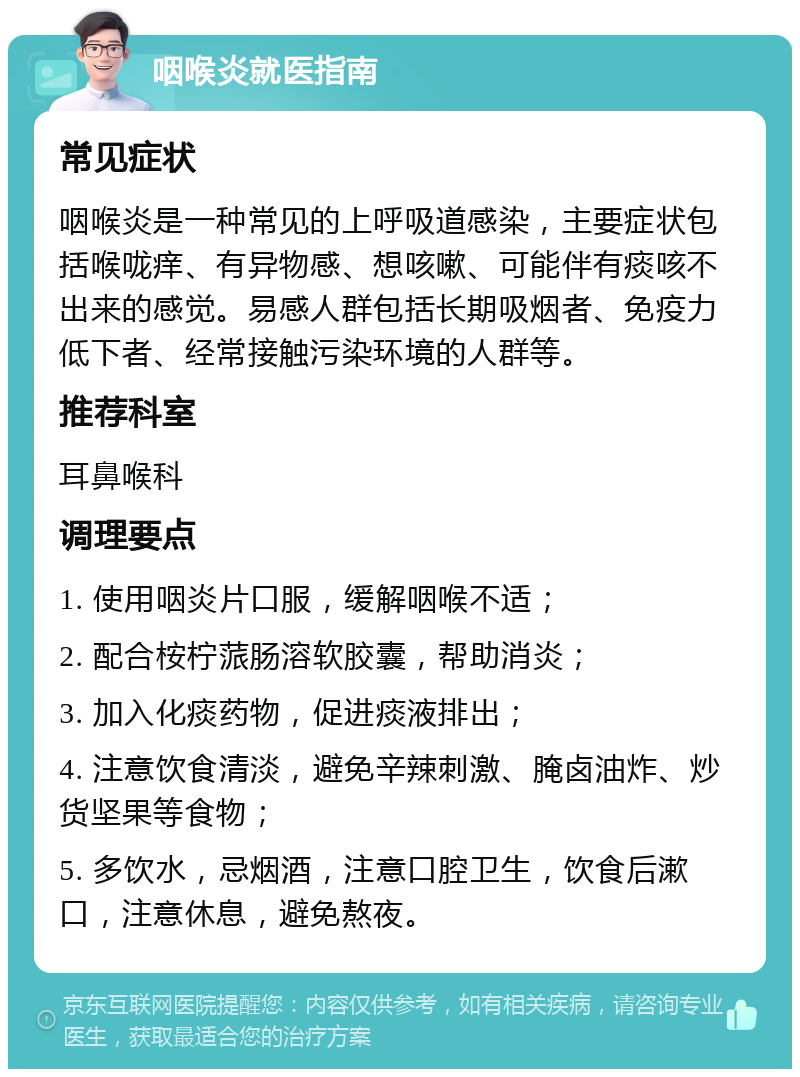 咽喉炎就医指南 常见症状 咽喉炎是一种常见的上呼吸道感染，主要症状包括喉咙痒、有异物感、想咳嗽、可能伴有痰咳不出来的感觉。易感人群包括长期吸烟者、免疫力低下者、经常接触污染环境的人群等。 推荐科室 耳鼻喉科 调理要点 1. 使用咽炎片口服，缓解咽喉不适； 2. 配合桉柠蒎肠溶软胶囊，帮助消炎； 3. 加入化痰药物，促进痰液排出； 4. 注意饮食清淡，避免辛辣刺激、腌卤油炸、炒货坚果等食物； 5. 多饮水，忌烟酒，注意口腔卫生，饮食后漱口，注意休息，避免熬夜。