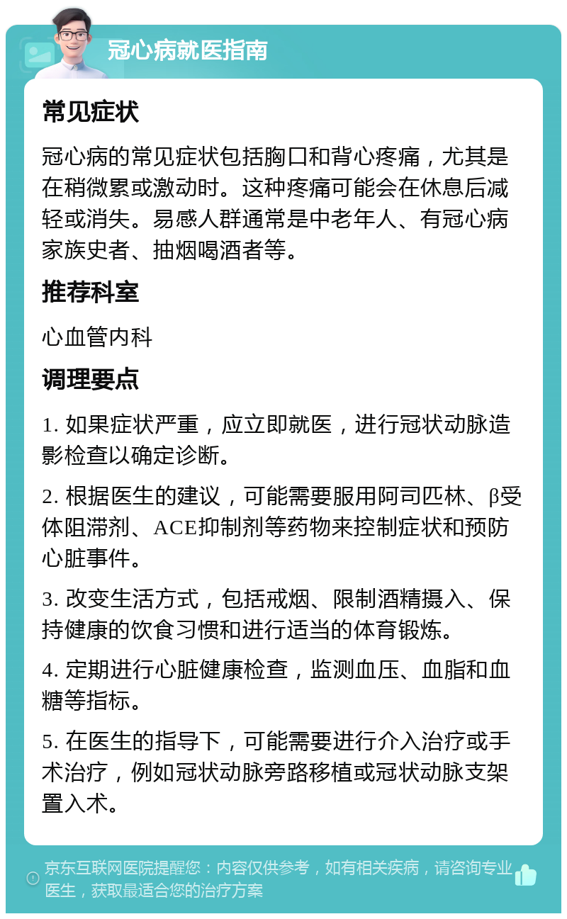 冠心病就医指南 常见症状 冠心病的常见症状包括胸口和背心疼痛，尤其是在稍微累或激动时。这种疼痛可能会在休息后减轻或消失。易感人群通常是中老年人、有冠心病家族史者、抽烟喝酒者等。 推荐科室 心血管内科 调理要点 1. 如果症状严重，应立即就医，进行冠状动脉造影检查以确定诊断。 2. 根据医生的建议，可能需要服用阿司匹林、β受体阻滞剂、ACE抑制剂等药物来控制症状和预防心脏事件。 3. 改变生活方式，包括戒烟、限制酒精摄入、保持健康的饮食习惯和进行适当的体育锻炼。 4. 定期进行心脏健康检查，监测血压、血脂和血糖等指标。 5. 在医生的指导下，可能需要进行介入治疗或手术治疗，例如冠状动脉旁路移植或冠状动脉支架置入术。