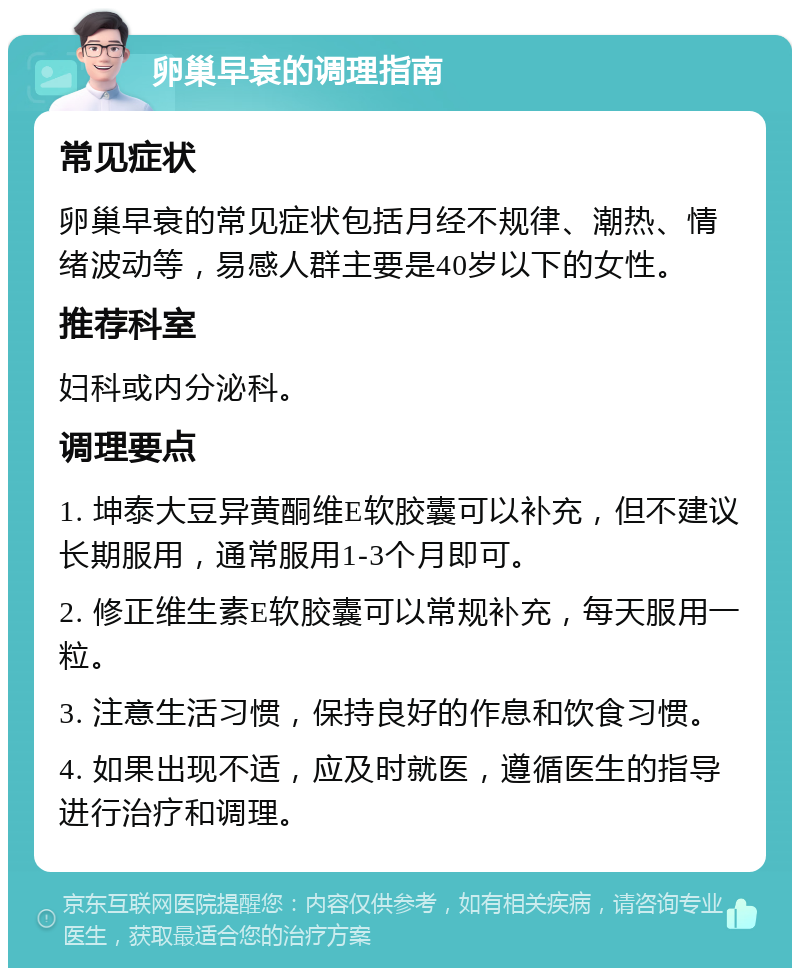 卵巢早衰的调理指南 常见症状 卵巢早衰的常见症状包括月经不规律、潮热、情绪波动等，易感人群主要是40岁以下的女性。 推荐科室 妇科或内分泌科。 调理要点 1. 坤泰大豆异黄酮维E软胶囊可以补充，但不建议长期服用，通常服用1-3个月即可。 2. 修正维生素E软胶囊可以常规补充，每天服用一粒。 3. 注意生活习惯，保持良好的作息和饮食习惯。 4. 如果出现不适，应及时就医，遵循医生的指导进行治疗和调理。