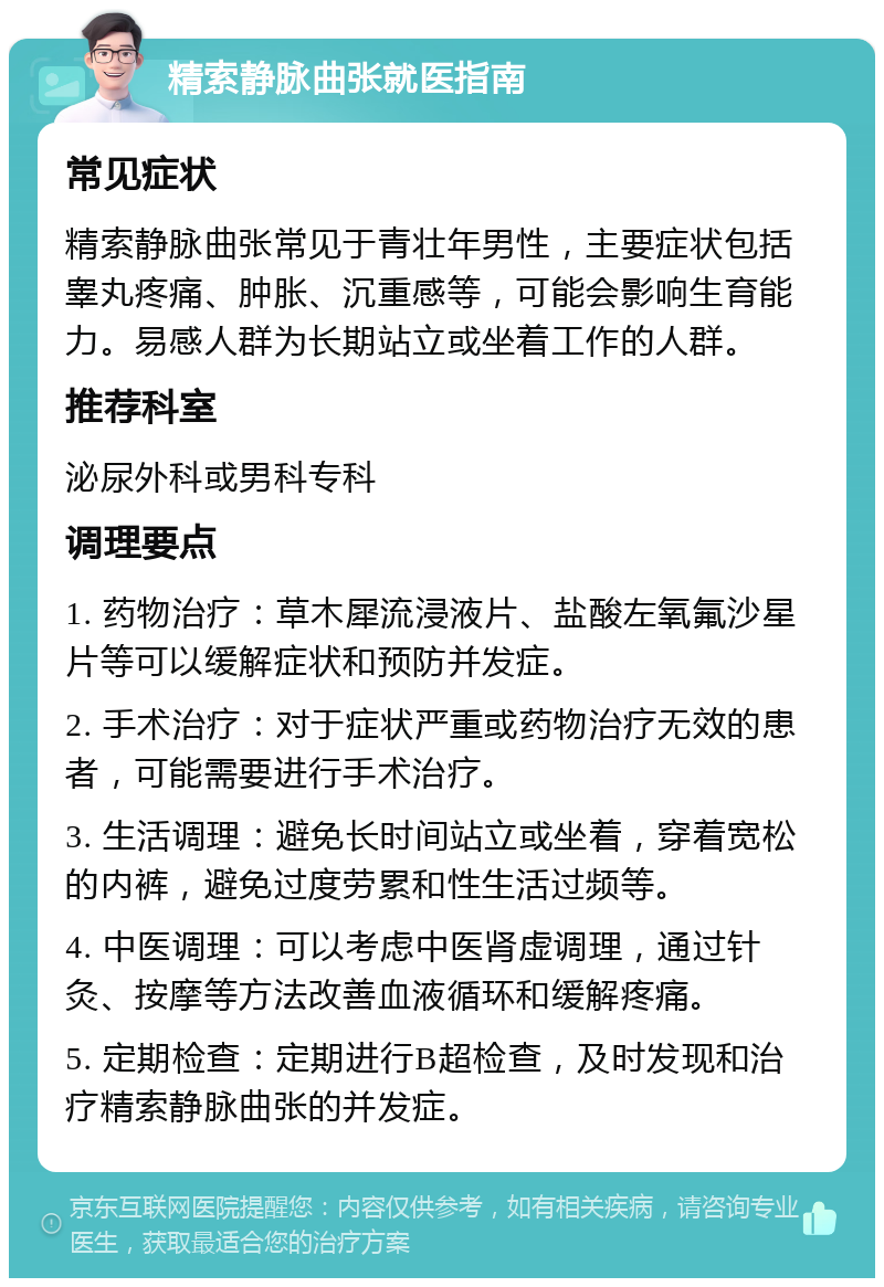 精索静脉曲张就医指南 常见症状 精索静脉曲张常见于青壮年男性，主要症状包括睾丸疼痛、肿胀、沉重感等，可能会影响生育能力。易感人群为长期站立或坐着工作的人群。 推荐科室 泌尿外科或男科专科 调理要点 1. 药物治疗：草木犀流浸液片、盐酸左氧氟沙星片等可以缓解症状和预防并发症。 2. 手术治疗：对于症状严重或药物治疗无效的患者，可能需要进行手术治疗。 3. 生活调理：避免长时间站立或坐着，穿着宽松的内裤，避免过度劳累和性生活过频等。 4. 中医调理：可以考虑中医肾虚调理，通过针灸、按摩等方法改善血液循环和缓解疼痛。 5. 定期检查：定期进行B超检查，及时发现和治疗精索静脉曲张的并发症。