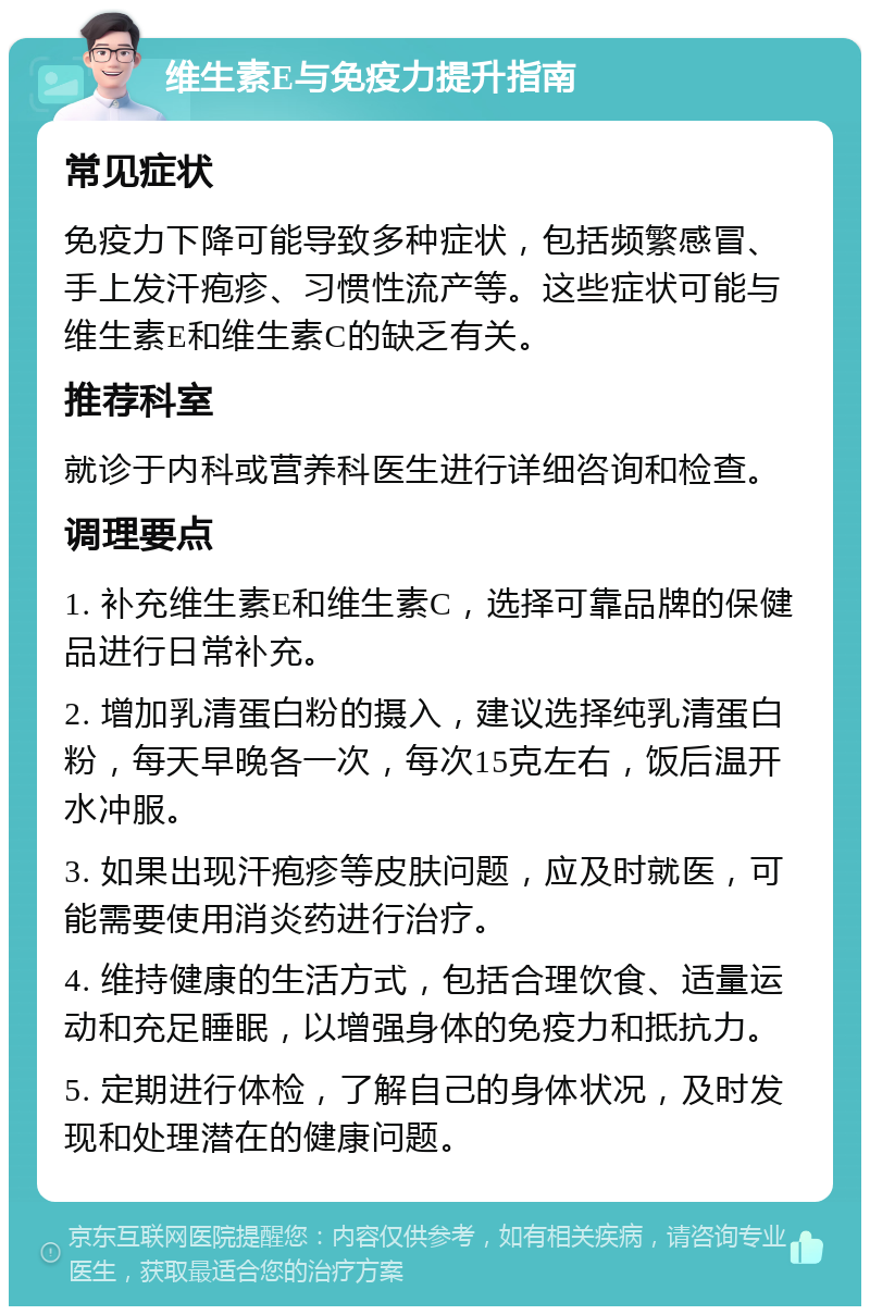 维生素E与免疫力提升指南 常见症状 免疫力下降可能导致多种症状，包括频繁感冒、手上发汗疱疹、习惯性流产等。这些症状可能与维生素E和维生素C的缺乏有关。 推荐科室 就诊于内科或营养科医生进行详细咨询和检查。 调理要点 1. 补充维生素E和维生素C，选择可靠品牌的保健品进行日常补充。 2. 增加乳清蛋白粉的摄入，建议选择纯乳清蛋白粉，每天早晚各一次，每次15克左右，饭后温开水冲服。 3. 如果出现汗疱疹等皮肤问题，应及时就医，可能需要使用消炎药进行治疗。 4. 维持健康的生活方式，包括合理饮食、适量运动和充足睡眠，以增强身体的免疫力和抵抗力。 5. 定期进行体检，了解自己的身体状况，及时发现和处理潜在的健康问题。