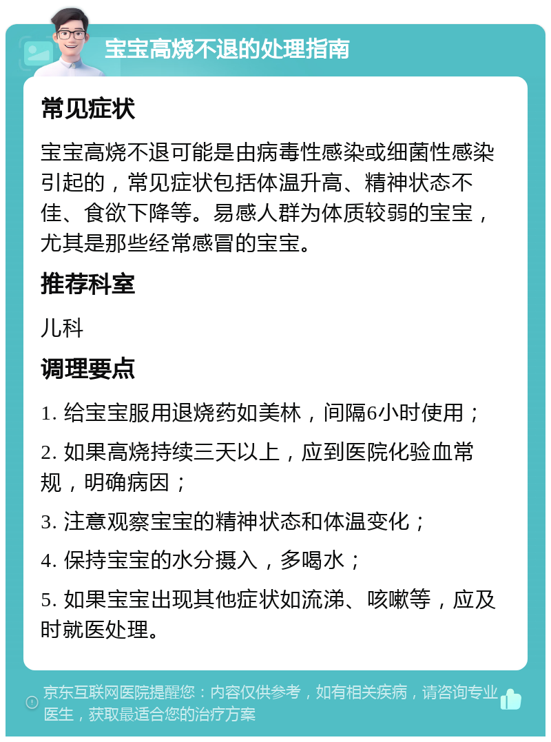 宝宝高烧不退的处理指南 常见症状 宝宝高烧不退可能是由病毒性感染或细菌性感染引起的，常见症状包括体温升高、精神状态不佳、食欲下降等。易感人群为体质较弱的宝宝，尤其是那些经常感冒的宝宝。 推荐科室 儿科 调理要点 1. 给宝宝服用退烧药如美林，间隔6小时使用； 2. 如果高烧持续三天以上，应到医院化验血常规，明确病因； 3. 注意观察宝宝的精神状态和体温变化； 4. 保持宝宝的水分摄入，多喝水； 5. 如果宝宝出现其他症状如流涕、咳嗽等，应及时就医处理。