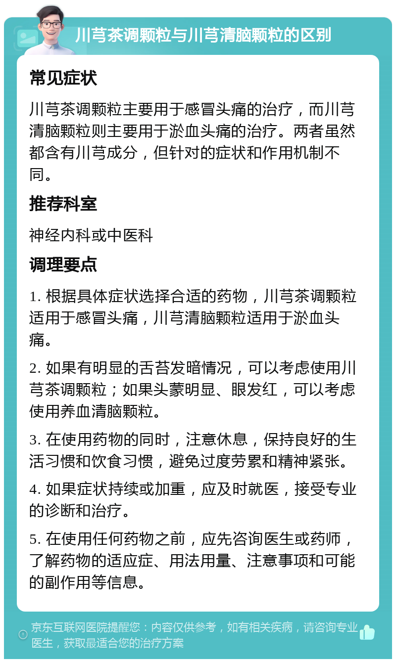 川芎茶调颗粒与川芎清脑颗粒的区别 常见症状 川芎茶调颗粒主要用于感冒头痛的治疗，而川芎清脑颗粒则主要用于淤血头痛的治疗。两者虽然都含有川芎成分，但针对的症状和作用机制不同。 推荐科室 神经内科或中医科 调理要点 1. 根据具体症状选择合适的药物，川芎茶调颗粒适用于感冒头痛，川芎清脑颗粒适用于淤血头痛。 2. 如果有明显的舌苔发暗情况，可以考虑使用川芎茶调颗粒；如果头蒙明显、眼发红，可以考虑使用养血清脑颗粒。 3. 在使用药物的同时，注意休息，保持良好的生活习惯和饮食习惯，避免过度劳累和精神紧张。 4. 如果症状持续或加重，应及时就医，接受专业的诊断和治疗。 5. 在使用任何药物之前，应先咨询医生或药师，了解药物的适应症、用法用量、注意事项和可能的副作用等信息。