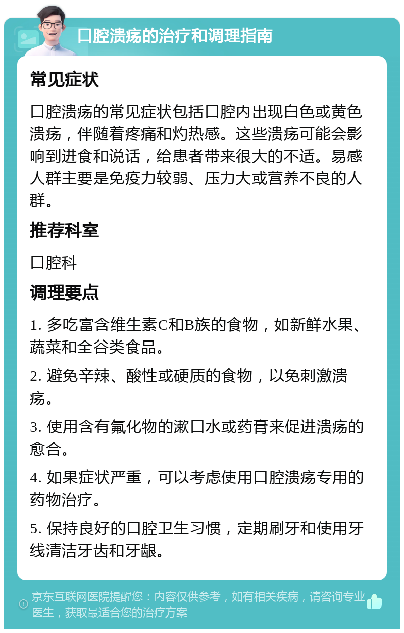 口腔溃疡的治疗和调理指南 常见症状 口腔溃疡的常见症状包括口腔内出现白色或黄色溃疡，伴随着疼痛和灼热感。这些溃疡可能会影响到进食和说话，给患者带来很大的不适。易感人群主要是免疫力较弱、压力大或营养不良的人群。 推荐科室 口腔科 调理要点 1. 多吃富含维生素C和B族的食物，如新鲜水果、蔬菜和全谷类食品。 2. 避免辛辣、酸性或硬质的食物，以免刺激溃疡。 3. 使用含有氟化物的漱口水或药膏来促进溃疡的愈合。 4. 如果症状严重，可以考虑使用口腔溃疡专用的药物治疗。 5. 保持良好的口腔卫生习惯，定期刷牙和使用牙线清洁牙齿和牙龈。