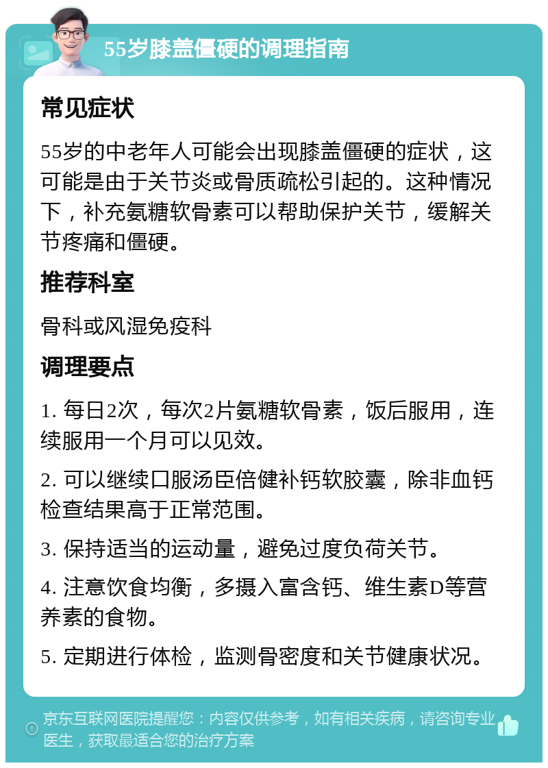 55岁膝盖僵硬的调理指南 常见症状 55岁的中老年人可能会出现膝盖僵硬的症状，这可能是由于关节炎或骨质疏松引起的。这种情况下，补充氨糖软骨素可以帮助保护关节，缓解关节疼痛和僵硬。 推荐科室 骨科或风湿免疫科 调理要点 1. 每日2次，每次2片氨糖软骨素，饭后服用，连续服用一个月可以见效。 2. 可以继续口服汤臣倍健补钙软胶囊，除非血钙检查结果高于正常范围。 3. 保持适当的运动量，避免过度负荷关节。 4. 注意饮食均衡，多摄入富含钙、维生素D等营养素的食物。 5. 定期进行体检，监测骨密度和关节健康状况。