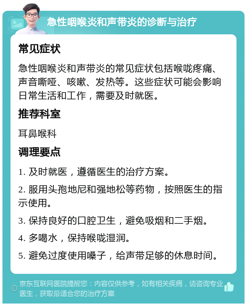 急性咽喉炎和声带炎的诊断与治疗 常见症状 急性咽喉炎和声带炎的常见症状包括喉咙疼痛、声音嘶哑、咳嗽、发热等。这些症状可能会影响日常生活和工作，需要及时就医。 推荐科室 耳鼻喉科 调理要点 1. 及时就医，遵循医生的治疗方案。 2. 服用头孢地尼和强地松等药物，按照医生的指示使用。 3. 保持良好的口腔卫生，避免吸烟和二手烟。 4. 多喝水，保持喉咙湿润。 5. 避免过度使用嗓子，给声带足够的休息时间。