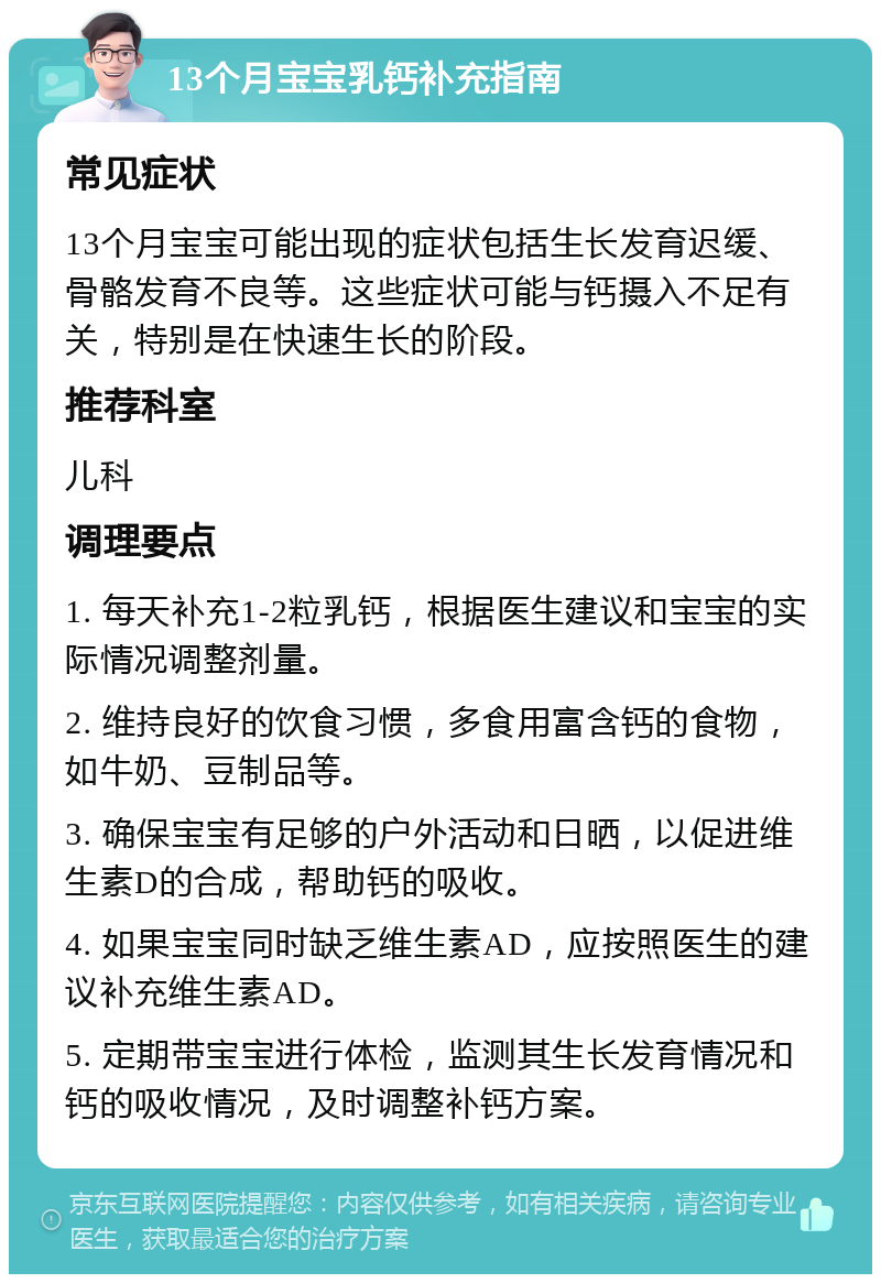 13个月宝宝乳钙补充指南 常见症状 13个月宝宝可能出现的症状包括生长发育迟缓、骨骼发育不良等。这些症状可能与钙摄入不足有关，特别是在快速生长的阶段。 推荐科室 儿科 调理要点 1. 每天补充1-2粒乳钙，根据医生建议和宝宝的实际情况调整剂量。 2. 维持良好的饮食习惯，多食用富含钙的食物，如牛奶、豆制品等。 3. 确保宝宝有足够的户外活动和日晒，以促进维生素D的合成，帮助钙的吸收。 4. 如果宝宝同时缺乏维生素AD，应按照医生的建议补充维生素AD。 5. 定期带宝宝进行体检，监测其生长发育情况和钙的吸收情况，及时调整补钙方案。