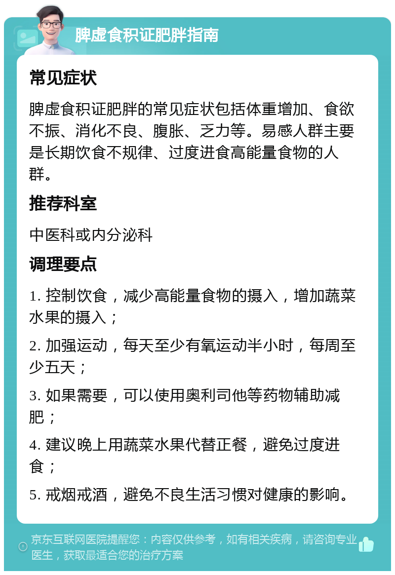 脾虚食积证肥胖指南 常见症状 脾虚食积证肥胖的常见症状包括体重增加、食欲不振、消化不良、腹胀、乏力等。易感人群主要是长期饮食不规律、过度进食高能量食物的人群。 推荐科室 中医科或内分泌科 调理要点 1. 控制饮食，减少高能量食物的摄入，增加蔬菜水果的摄入； 2. 加强运动，每天至少有氧运动半小时，每周至少五天； 3. 如果需要，可以使用奥利司他等药物辅助减肥； 4. 建议晚上用蔬菜水果代替正餐，避免过度进食； 5. 戒烟戒酒，避免不良生活习惯对健康的影响。