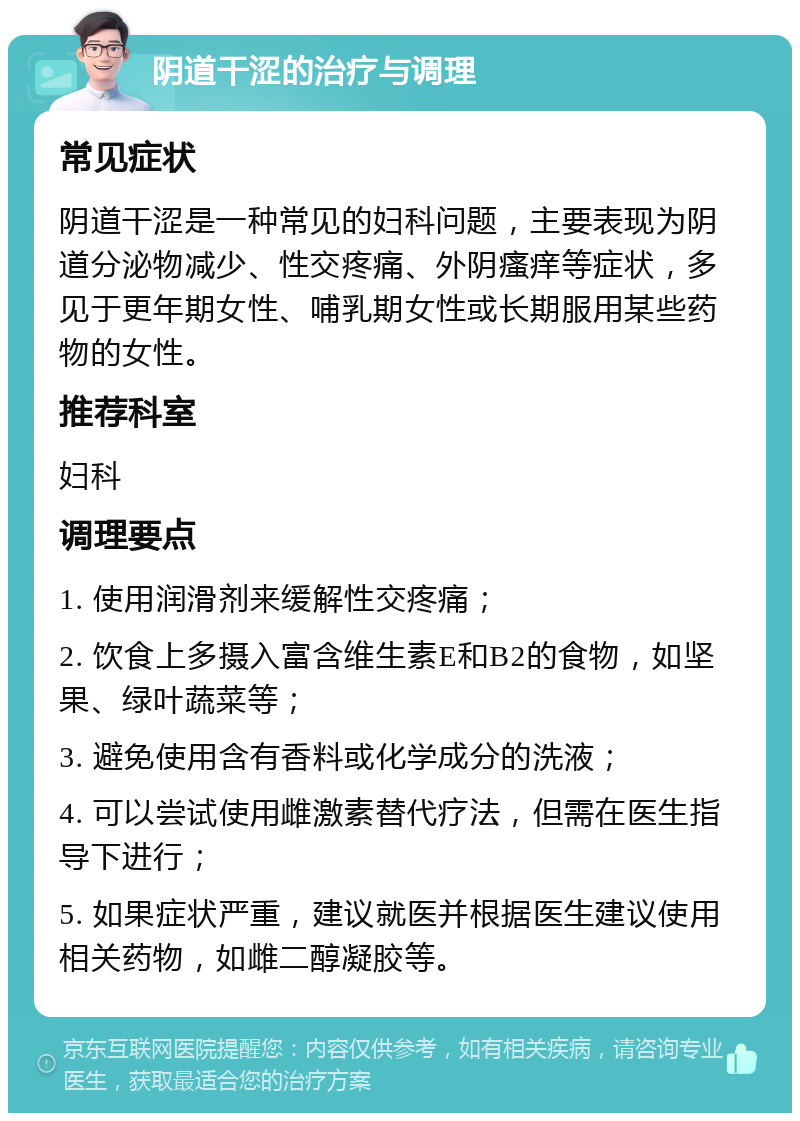 阴道干涩的治疗与调理 常见症状 阴道干涩是一种常见的妇科问题，主要表现为阴道分泌物减少、性交疼痛、外阴瘙痒等症状，多见于更年期女性、哺乳期女性或长期服用某些药物的女性。 推荐科室 妇科 调理要点 1. 使用润滑剂来缓解性交疼痛； 2. 饮食上多摄入富含维生素E和B2的食物，如坚果、绿叶蔬菜等； 3. 避免使用含有香料或化学成分的洗液； 4. 可以尝试使用雌激素替代疗法，但需在医生指导下进行； 5. 如果症状严重，建议就医并根据医生建议使用相关药物，如雌二醇凝胶等。