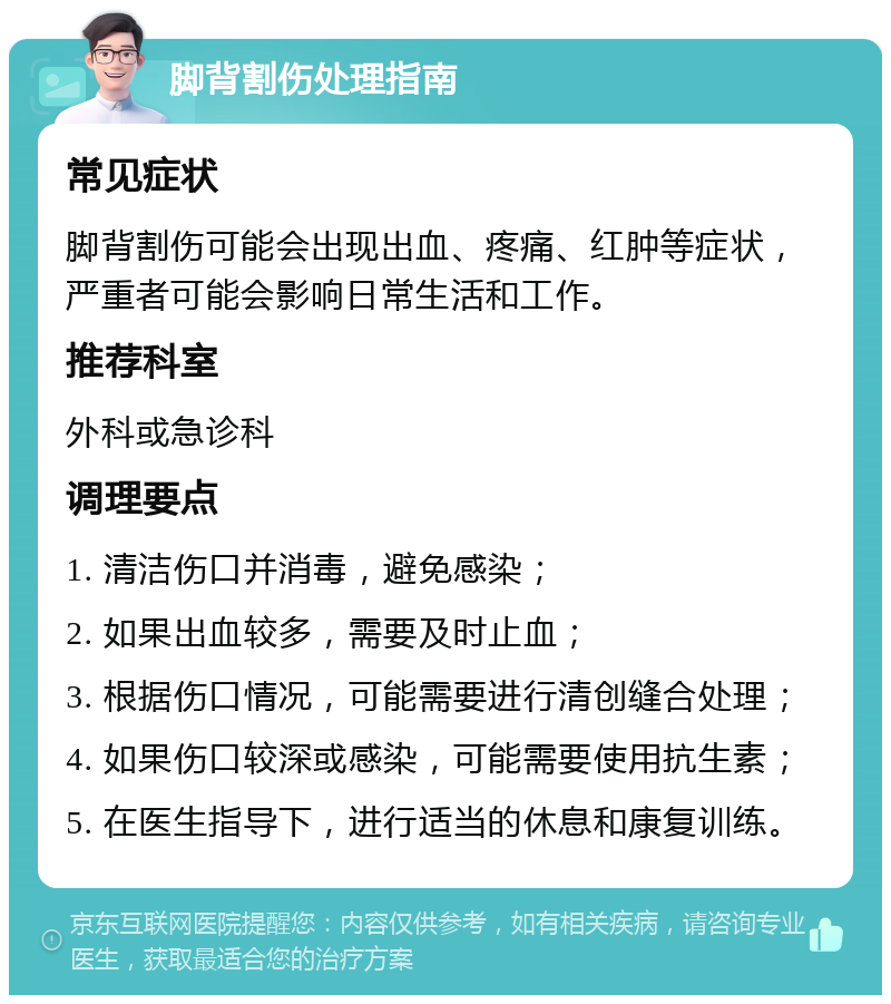 脚背割伤处理指南 常见症状 脚背割伤可能会出现出血、疼痛、红肿等症状，严重者可能会影响日常生活和工作。 推荐科室 外科或急诊科 调理要点 1. 清洁伤口并消毒，避免感染； 2. 如果出血较多，需要及时止血； 3. 根据伤口情况，可能需要进行清创缝合处理； 4. 如果伤口较深或感染，可能需要使用抗生素； 5. 在医生指导下，进行适当的休息和康复训练。