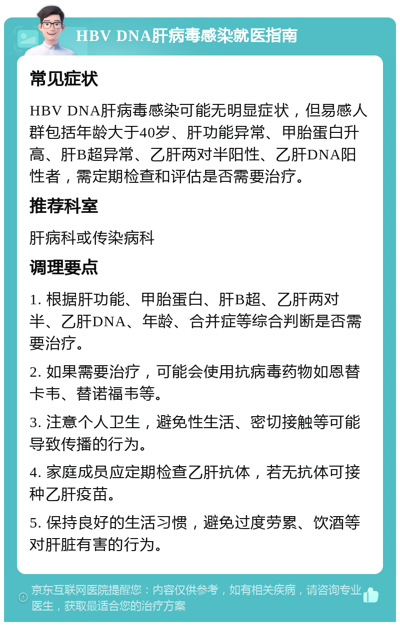 HBV DNA肝病毒感染就医指南 常见症状 HBV DNA肝病毒感染可能无明显症状，但易感人群包括年龄大于40岁、肝功能异常、甲胎蛋白升高、肝B超异常、乙肝两对半阳性、乙肝DNA阳性者，需定期检查和评估是否需要治疗。 推荐科室 肝病科或传染病科 调理要点 1. 根据肝功能、甲胎蛋白、肝B超、乙肝两对半、乙肝DNA、年龄、合并症等综合判断是否需要治疗。 2. 如果需要治疗，可能会使用抗病毒药物如恩替卡韦、替诺福韦等。 3. 注意个人卫生，避免性生活、密切接触等可能导致传播的行为。 4. 家庭成员应定期检查乙肝抗体，若无抗体可接种乙肝疫苗。 5. 保持良好的生活习惯，避免过度劳累、饮酒等对肝脏有害的行为。