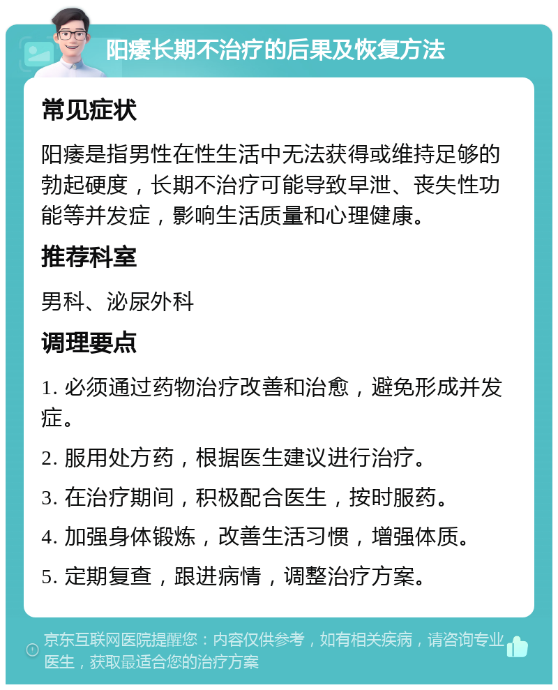 阳痿长期不治疗的后果及恢复方法 常见症状 阳痿是指男性在性生活中无法获得或维持足够的勃起硬度，长期不治疗可能导致早泄、丧失性功能等并发症，影响生活质量和心理健康。 推荐科室 男科、泌尿外科 调理要点 1. 必须通过药物治疗改善和治愈，避免形成并发症。 2. 服用处方药，根据医生建议进行治疗。 3. 在治疗期间，积极配合医生，按时服药。 4. 加强身体锻炼，改善生活习惯，增强体质。 5. 定期复查，跟进病情，调整治疗方案。