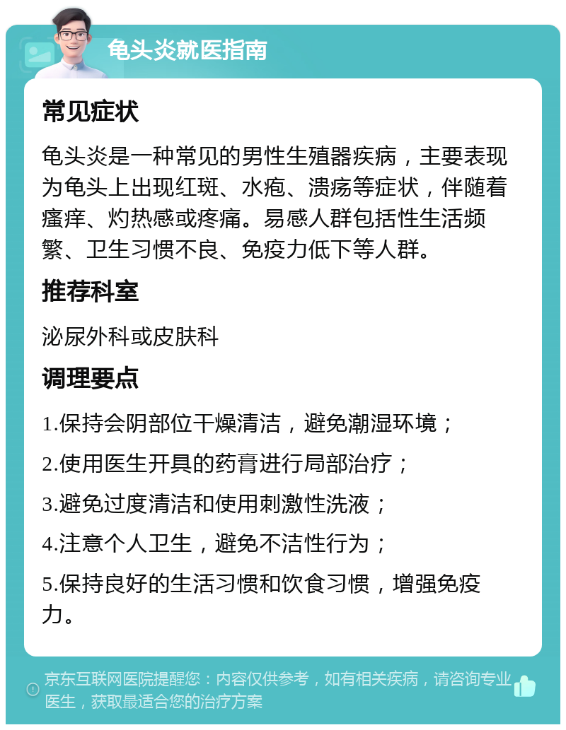 龟头炎就医指南 常见症状 龟头炎是一种常见的男性生殖器疾病，主要表现为龟头上出现红斑、水疱、溃疡等症状，伴随着瘙痒、灼热感或疼痛。易感人群包括性生活频繁、卫生习惯不良、免疫力低下等人群。 推荐科室 泌尿外科或皮肤科 调理要点 1.保持会阴部位干燥清洁，避免潮湿环境； 2.使用医生开具的药膏进行局部治疗； 3.避免过度清洁和使用刺激性洗液； 4.注意个人卫生，避免不洁性行为； 5.保持良好的生活习惯和饮食习惯，增强免疫力。