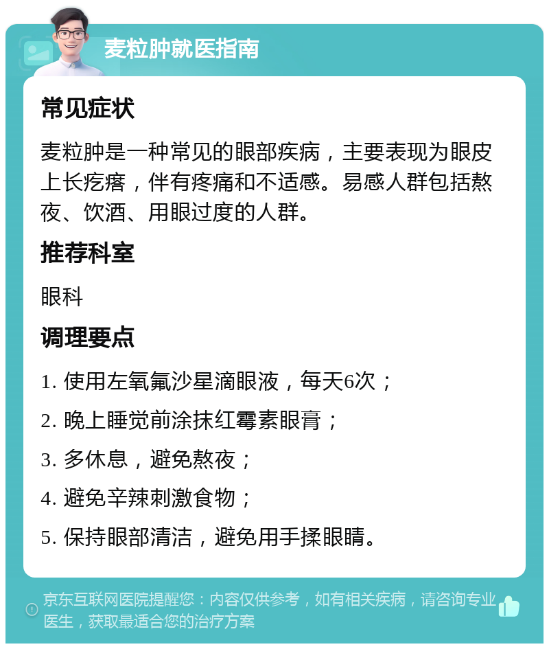 麦粒肿就医指南 常见症状 麦粒肿是一种常见的眼部疾病，主要表现为眼皮上长疙瘩，伴有疼痛和不适感。易感人群包括熬夜、饮酒、用眼过度的人群。 推荐科室 眼科 调理要点 1. 使用左氧氟沙星滴眼液，每天6次； 2. 晚上睡觉前涂抹红霉素眼膏； 3. 多休息，避免熬夜； 4. 避免辛辣刺激食物； 5. 保持眼部清洁，避免用手揉眼睛。