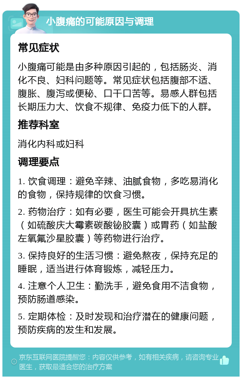 小腹痛的可能原因与调理 常见症状 小腹痛可能是由多种原因引起的，包括肠炎、消化不良、妇科问题等。常见症状包括腹部不适、腹胀、腹泻或便秘、口干口苦等。易感人群包括长期压力大、饮食不规律、免疫力低下的人群。 推荐科室 消化内科或妇科 调理要点 1. 饮食调理：避免辛辣、油腻食物，多吃易消化的食物，保持规律的饮食习惯。 2. 药物治疗：如有必要，医生可能会开具抗生素（如硫酸庆大霉素碳酸铋胶囊）或胃药（如盐酸左氧氟沙星胶囊）等药物进行治疗。 3. 保持良好的生活习惯：避免熬夜，保持充足的睡眠，适当进行体育锻炼，减轻压力。 4. 注意个人卫生：勤洗手，避免食用不洁食物，预防肠道感染。 5. 定期体检：及时发现和治疗潜在的健康问题，预防疾病的发生和发展。