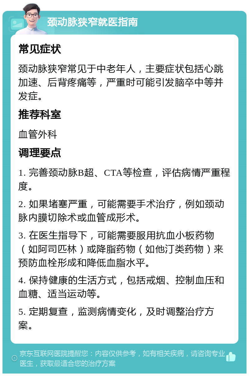 颈动脉狭窄就医指南 常见症状 颈动脉狭窄常见于中老年人，主要症状包括心跳加速、后背疼痛等，严重时可能引发脑卒中等并发症。 推荐科室 血管外科 调理要点 1. 完善颈动脉B超、CTA等检查，评估病情严重程度。 2. 如果堵塞严重，可能需要手术治疗，例如颈动脉内膜切除术或血管成形术。 3. 在医生指导下，可能需要服用抗血小板药物（如阿司匹林）或降脂药物（如他汀类药物）来预防血栓形成和降低血脂水平。 4. 保持健康的生活方式，包括戒烟、控制血压和血糖、适当运动等。 5. 定期复查，监测病情变化，及时调整治疗方案。