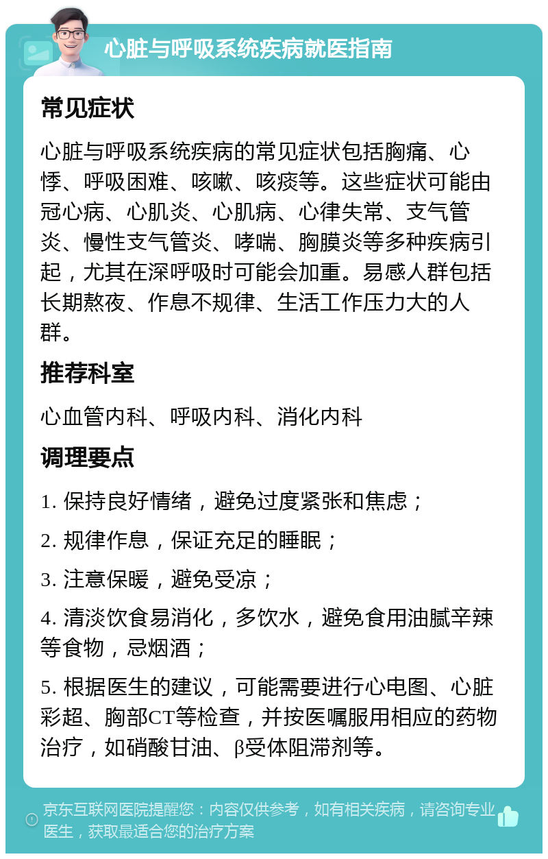 心脏与呼吸系统疾病就医指南 常见症状 心脏与呼吸系统疾病的常见症状包括胸痛、心悸、呼吸困难、咳嗽、咳痰等。这些症状可能由冠心病、心肌炎、心肌病、心律失常、支气管炎、慢性支气管炎、哮喘、胸膜炎等多种疾病引起，尤其在深呼吸时可能会加重。易感人群包括长期熬夜、作息不规律、生活工作压力大的人群。 推荐科室 心血管内科、呼吸内科、消化内科 调理要点 1. 保持良好情绪，避免过度紧张和焦虑； 2. 规律作息，保证充足的睡眠； 3. 注意保暖，避免受凉； 4. 清淡饮食易消化，多饮水，避免食用油腻辛辣等食物，忌烟酒； 5. 根据医生的建议，可能需要进行心电图、心脏彩超、胸部CT等检查，并按医嘱服用相应的药物治疗，如硝酸甘油、β受体阻滞剂等。