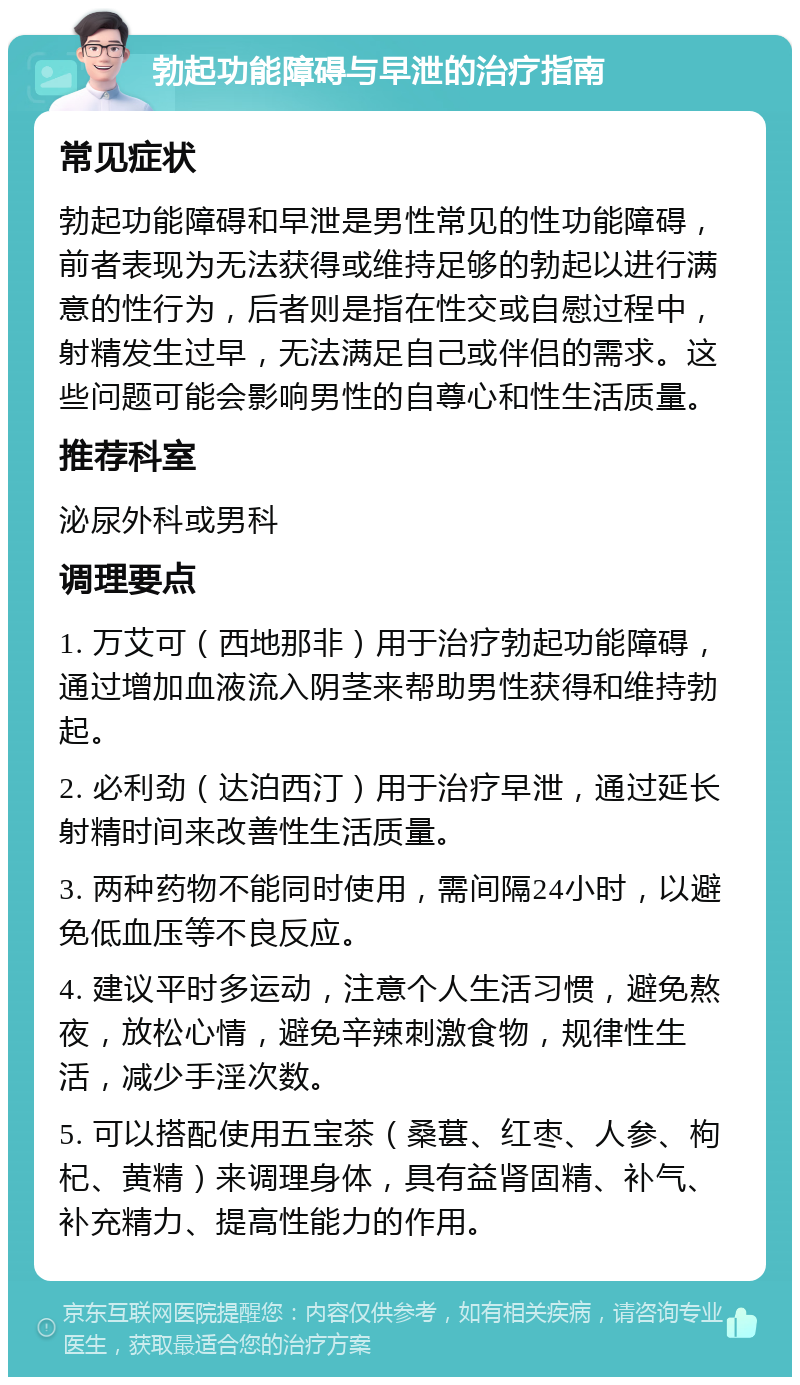 勃起功能障碍与早泄的治疗指南 常见症状 勃起功能障碍和早泄是男性常见的性功能障碍，前者表现为无法获得或维持足够的勃起以进行满意的性行为，后者则是指在性交或自慰过程中，射精发生过早，无法满足自己或伴侣的需求。这些问题可能会影响男性的自尊心和性生活质量。 推荐科室 泌尿外科或男科 调理要点 1. 万艾可（西地那非）用于治疗勃起功能障碍，通过增加血液流入阴茎来帮助男性获得和维持勃起。 2. 必利劲（达泊西汀）用于治疗早泄，通过延长射精时间来改善性生活质量。 3. 两种药物不能同时使用，需间隔24小时，以避免低血压等不良反应。 4. 建议平时多运动，注意个人生活习惯，避免熬夜，放松心情，避免辛辣刺激食物，规律性生活，减少手淫次数。 5. 可以搭配使用五宝茶（桑葚、红枣、人参、枸杞、黄精）来调理身体，具有益肾固精、补气、补充精力、提高性能力的作用。