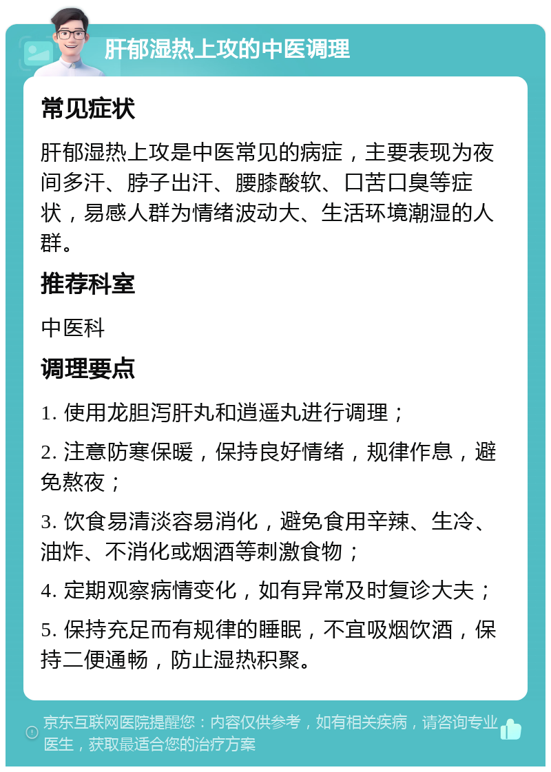 肝郁湿热上攻的中医调理 常见症状 肝郁湿热上攻是中医常见的病症，主要表现为夜间多汗、脖子出汗、腰膝酸软、口苦口臭等症状，易感人群为情绪波动大、生活环境潮湿的人群。 推荐科室 中医科 调理要点 1. 使用龙胆泻肝丸和逍遥丸进行调理； 2. 注意防寒保暖，保持良好情绪，规律作息，避免熬夜； 3. 饮食易清淡容易消化，避免食用辛辣、生冷、油炸、不消化或烟酒等刺激食物； 4. 定期观察病情变化，如有异常及时复诊大夫； 5. 保持充足而有规律的睡眠，不宜吸烟饮酒，保持二便通畅，防止湿热积聚。