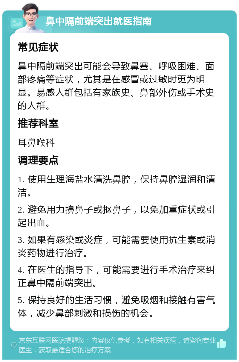 鼻中隔前端突出就医指南 常见症状 鼻中隔前端突出可能会导致鼻塞、呼吸困难、面部疼痛等症状，尤其是在感冒或过敏时更为明显。易感人群包括有家族史、鼻部外伤或手术史的人群。 推荐科室 耳鼻喉科 调理要点 1. 使用生理海盐水清洗鼻腔，保持鼻腔湿润和清洁。 2. 避免用力擤鼻子或抠鼻子，以免加重症状或引起出血。 3. 如果有感染或炎症，可能需要使用抗生素或消炎药物进行治疗。 4. 在医生的指导下，可能需要进行手术治疗来纠正鼻中隔前端突出。 5. 保持良好的生活习惯，避免吸烟和接触有害气体，减少鼻部刺激和损伤的机会。