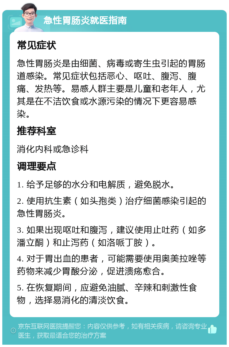 急性胃肠炎就医指南 常见症状 急性胃肠炎是由细菌、病毒或寄生虫引起的胃肠道感染。常见症状包括恶心、呕吐、腹泻、腹痛、发热等。易感人群主要是儿童和老年人，尤其是在不洁饮食或水源污染的情况下更容易感染。 推荐科室 消化内科或急诊科 调理要点 1. 给予足够的水分和电解质，避免脱水。 2. 使用抗生素（如头孢类）治疗细菌感染引起的急性胃肠炎。 3. 如果出现呕吐和腹泻，建议使用止吐药（如多潘立酮）和止泻药（如洛哌丁胺）。 4. 对于胃出血的患者，可能需要使用奥美拉唑等药物来减少胃酸分泌，促进溃疡愈合。 5. 在恢复期间，应避免油腻、辛辣和刺激性食物，选择易消化的清淡饮食。