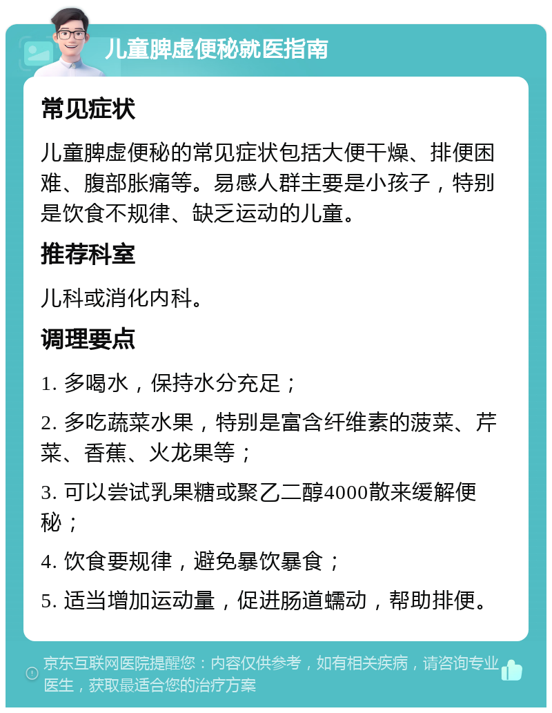 儿童脾虚便秘就医指南 常见症状 儿童脾虚便秘的常见症状包括大便干燥、排便困难、腹部胀痛等。易感人群主要是小孩子，特别是饮食不规律、缺乏运动的儿童。 推荐科室 儿科或消化内科。 调理要点 1. 多喝水，保持水分充足； 2. 多吃蔬菜水果，特别是富含纤维素的菠菜、芹菜、香蕉、火龙果等； 3. 可以尝试乳果糖或聚乙二醇4000散来缓解便秘； 4. 饮食要规律，避免暴饮暴食； 5. 适当增加运动量，促进肠道蠕动，帮助排便。