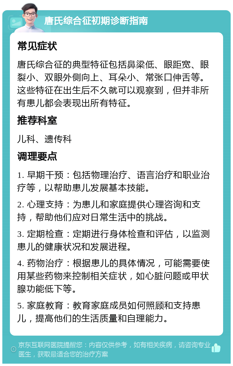 唐氏综合征初期诊断指南 常见症状 唐氏综合征的典型特征包括鼻梁低、眼距宽、眼裂小、双眼外侧向上、耳朵小、常张口伸舌等。这些特征在出生后不久就可以观察到，但并非所有患儿都会表现出所有特征。 推荐科室 儿科、遗传科 调理要点 1. 早期干预：包括物理治疗、语言治疗和职业治疗等，以帮助患儿发展基本技能。 2. 心理支持：为患儿和家庭提供心理咨询和支持，帮助他们应对日常生活中的挑战。 3. 定期检查：定期进行身体检查和评估，以监测患儿的健康状况和发展进程。 4. 药物治疗：根据患儿的具体情况，可能需要使用某些药物来控制相关症状，如心脏问题或甲状腺功能低下等。 5. 家庭教育：教育家庭成员如何照顾和支持患儿，提高他们的生活质量和自理能力。