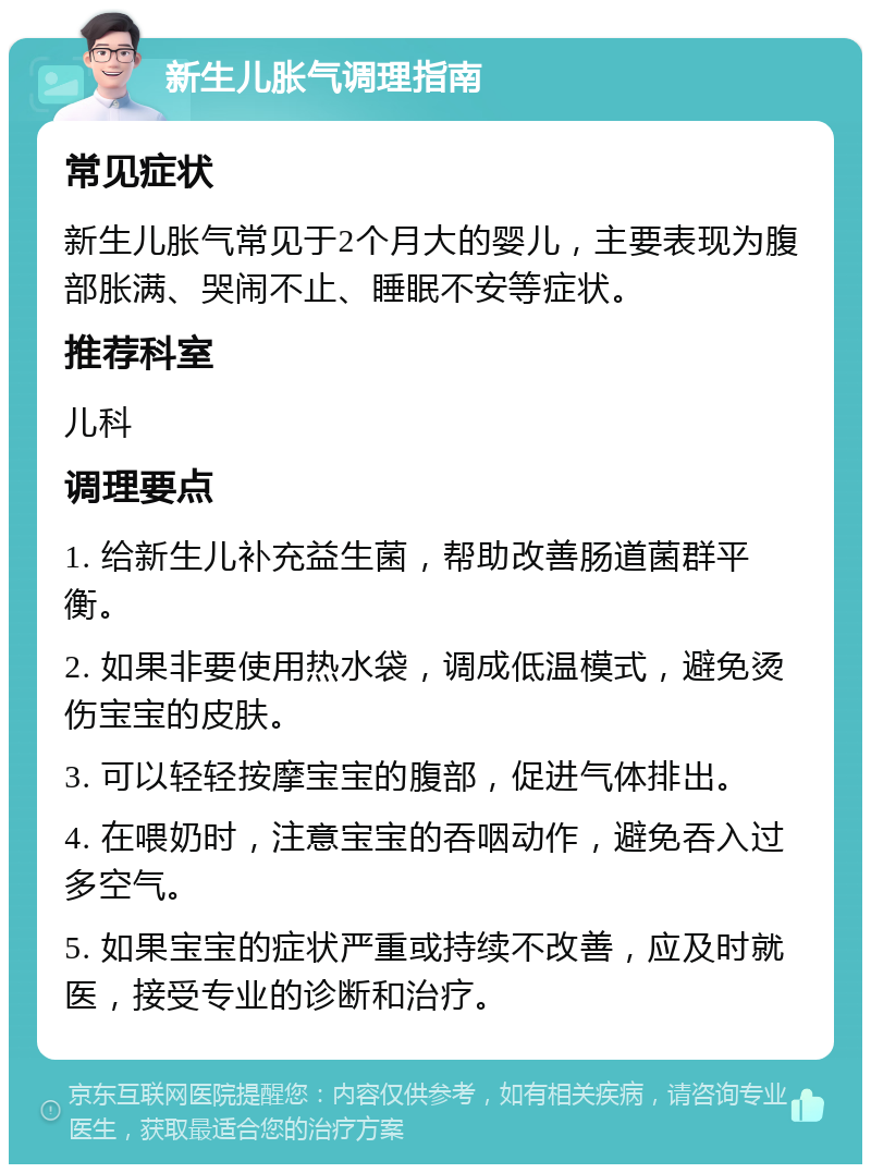 新生儿胀气调理指南 常见症状 新生儿胀气常见于2个月大的婴儿，主要表现为腹部胀满、哭闹不止、睡眠不安等症状。 推荐科室 儿科 调理要点 1. 给新生儿补充益生菌，帮助改善肠道菌群平衡。 2. 如果非要使用热水袋，调成低温模式，避免烫伤宝宝的皮肤。 3. 可以轻轻按摩宝宝的腹部，促进气体排出。 4. 在喂奶时，注意宝宝的吞咽动作，避免吞入过多空气。 5. 如果宝宝的症状严重或持续不改善，应及时就医，接受专业的诊断和治疗。