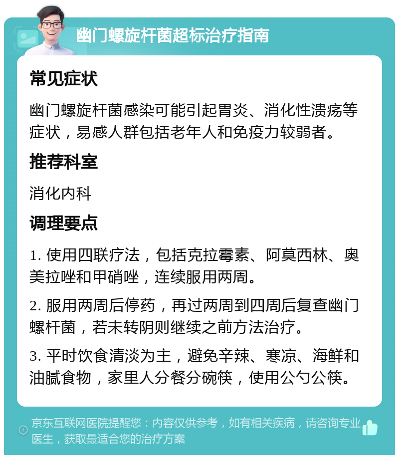 幽门螺旋杆菌超标治疗指南 常见症状 幽门螺旋杆菌感染可能引起胃炎、消化性溃疡等症状，易感人群包括老年人和免疫力较弱者。 推荐科室 消化内科 调理要点 1. 使用四联疗法，包括克拉霉素、阿莫西林、奥美拉唑和甲硝唑，连续服用两周。 2. 服用两周后停药，再过两周到四周后复查幽门螺杆菌，若未转阴则继续之前方法治疗。 3. 平时饮食清淡为主，避免辛辣、寒凉、海鲜和油腻食物，家里人分餐分碗筷，使用公勺公筷。