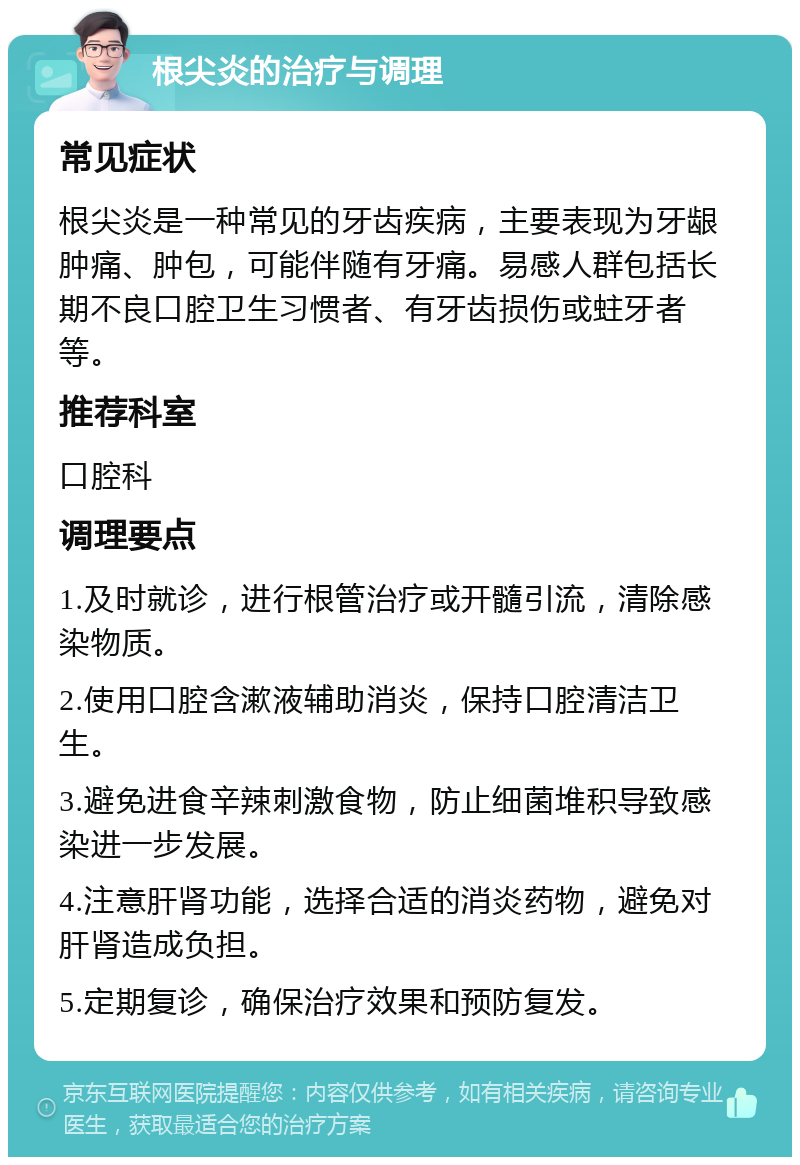 根尖炎的治疗与调理 常见症状 根尖炎是一种常见的牙齿疾病，主要表现为牙龈肿痛、肿包，可能伴随有牙痛。易感人群包括长期不良口腔卫生习惯者、有牙齿损伤或蛀牙者等。 推荐科室 口腔科 调理要点 1.及时就诊，进行根管治疗或开髓引流，清除感染物质。 2.使用口腔含漱液辅助消炎，保持口腔清洁卫生。 3.避免进食辛辣刺激食物，防止细菌堆积导致感染进一步发展。 4.注意肝肾功能，选择合适的消炎药物，避免对肝肾造成负担。 5.定期复诊，确保治疗效果和预防复发。