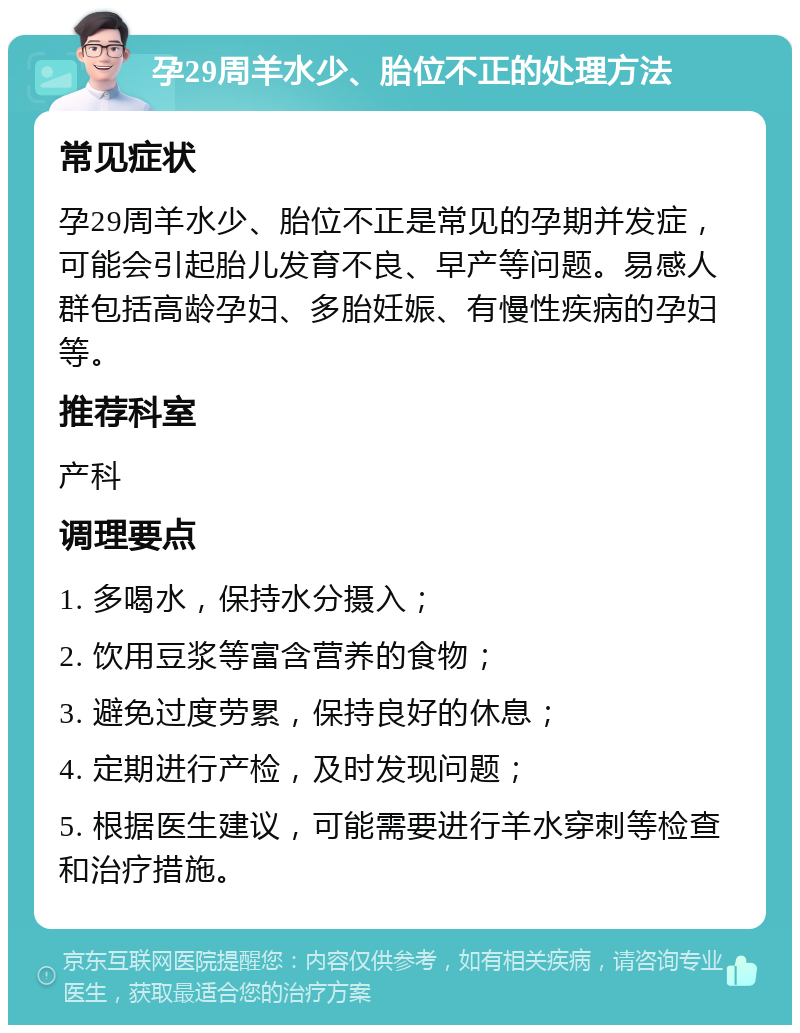 孕29周羊水少、胎位不正的处理方法 常见症状 孕29周羊水少、胎位不正是常见的孕期并发症，可能会引起胎儿发育不良、早产等问题。易感人群包括高龄孕妇、多胎妊娠、有慢性疾病的孕妇等。 推荐科室 产科 调理要点 1. 多喝水，保持水分摄入； 2. 饮用豆浆等富含营养的食物； 3. 避免过度劳累，保持良好的休息； 4. 定期进行产检，及时发现问题； 5. 根据医生建议，可能需要进行羊水穿刺等检查和治疗措施。