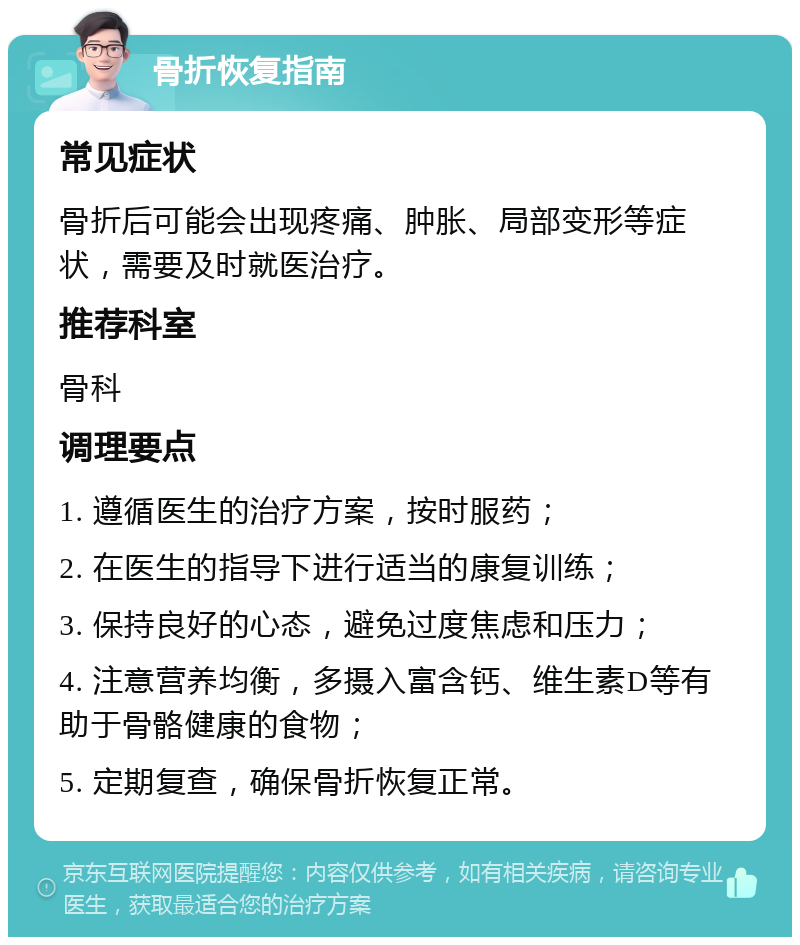 骨折恢复指南 常见症状 骨折后可能会出现疼痛、肿胀、局部变形等症状，需要及时就医治疗。 推荐科室 骨科 调理要点 1. 遵循医生的治疗方案，按时服药； 2. 在医生的指导下进行适当的康复训练； 3. 保持良好的心态，避免过度焦虑和压力； 4. 注意营养均衡，多摄入富含钙、维生素D等有助于骨骼健康的食物； 5. 定期复查，确保骨折恢复正常。