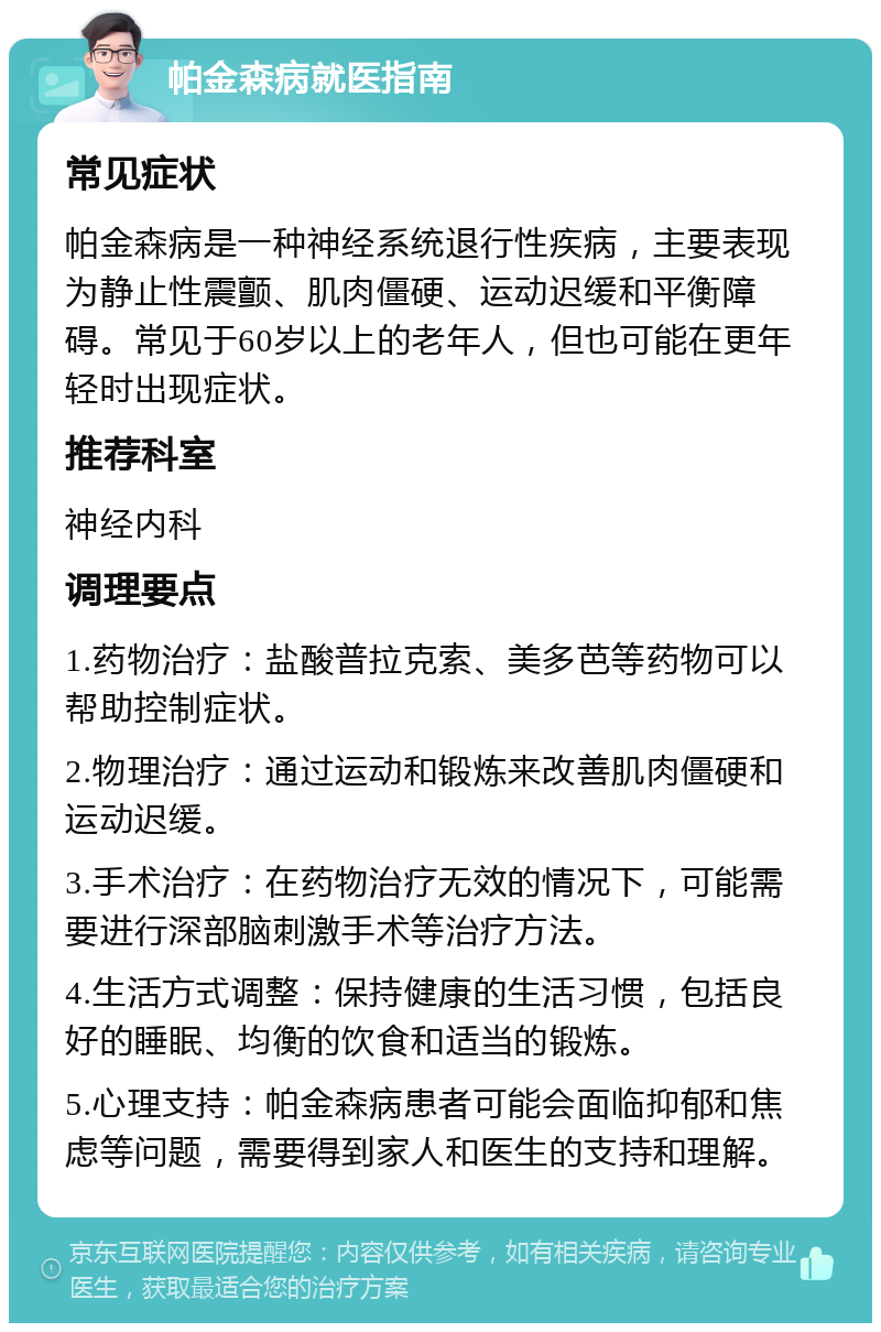 帕金森病就医指南 常见症状 帕金森病是一种神经系统退行性疾病，主要表现为静止性震颤、肌肉僵硬、运动迟缓和平衡障碍。常见于60岁以上的老年人，但也可能在更年轻时出现症状。 推荐科室 神经内科 调理要点 1.药物治疗：盐酸普拉克索、美多芭等药物可以帮助控制症状。 2.物理治疗：通过运动和锻炼来改善肌肉僵硬和运动迟缓。 3.手术治疗：在药物治疗无效的情况下，可能需要进行深部脑刺激手术等治疗方法。 4.生活方式调整：保持健康的生活习惯，包括良好的睡眠、均衡的饮食和适当的锻炼。 5.心理支持：帕金森病患者可能会面临抑郁和焦虑等问题，需要得到家人和医生的支持和理解。