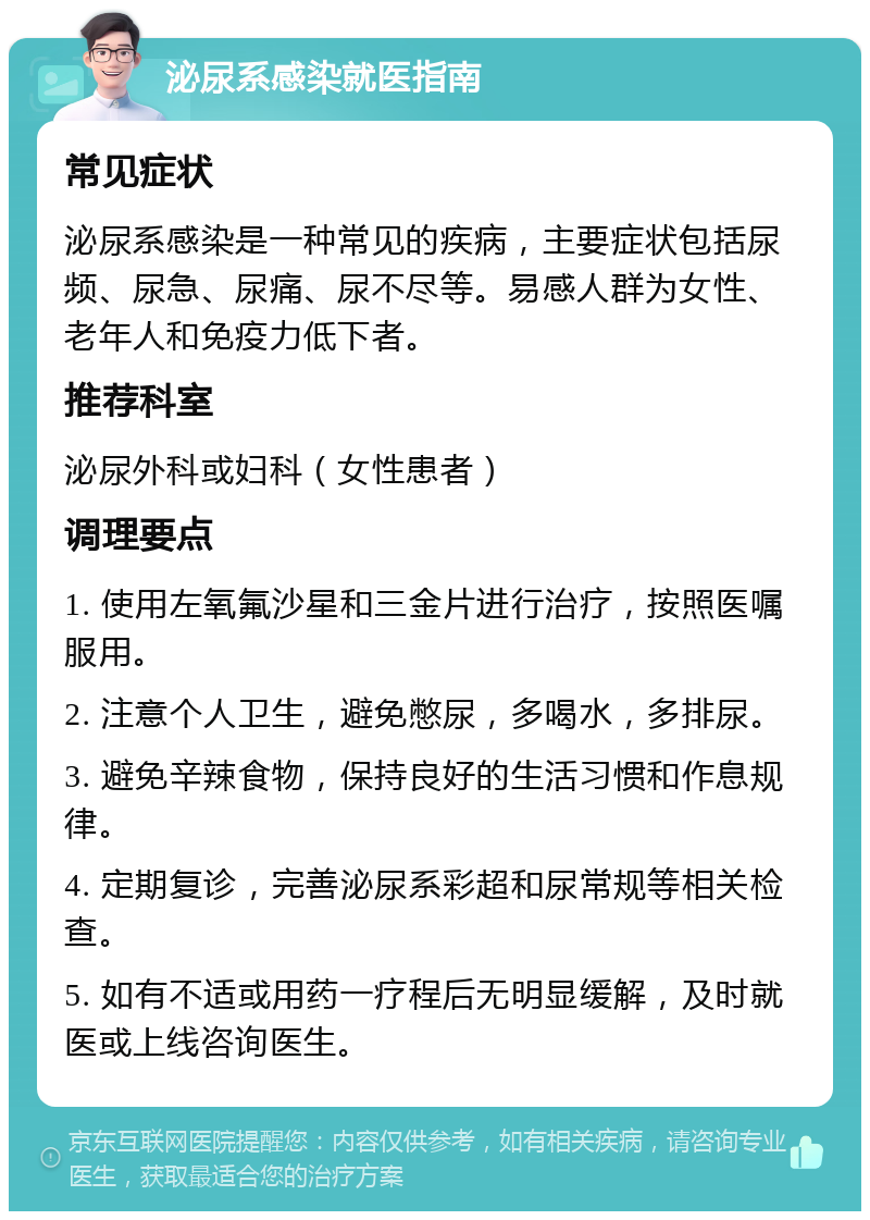 泌尿系感染就医指南 常见症状 泌尿系感染是一种常见的疾病，主要症状包括尿频、尿急、尿痛、尿不尽等。易感人群为女性、老年人和免疫力低下者。 推荐科室 泌尿外科或妇科（女性患者） 调理要点 1. 使用左氧氟沙星和三金片进行治疗，按照医嘱服用。 2. 注意个人卫生，避免憋尿，多喝水，多排尿。 3. 避免辛辣食物，保持良好的生活习惯和作息规律。 4. 定期复诊，完善泌尿系彩超和尿常规等相关检查。 5. 如有不适或用药一疗程后无明显缓解，及时就医或上线咨询医生。