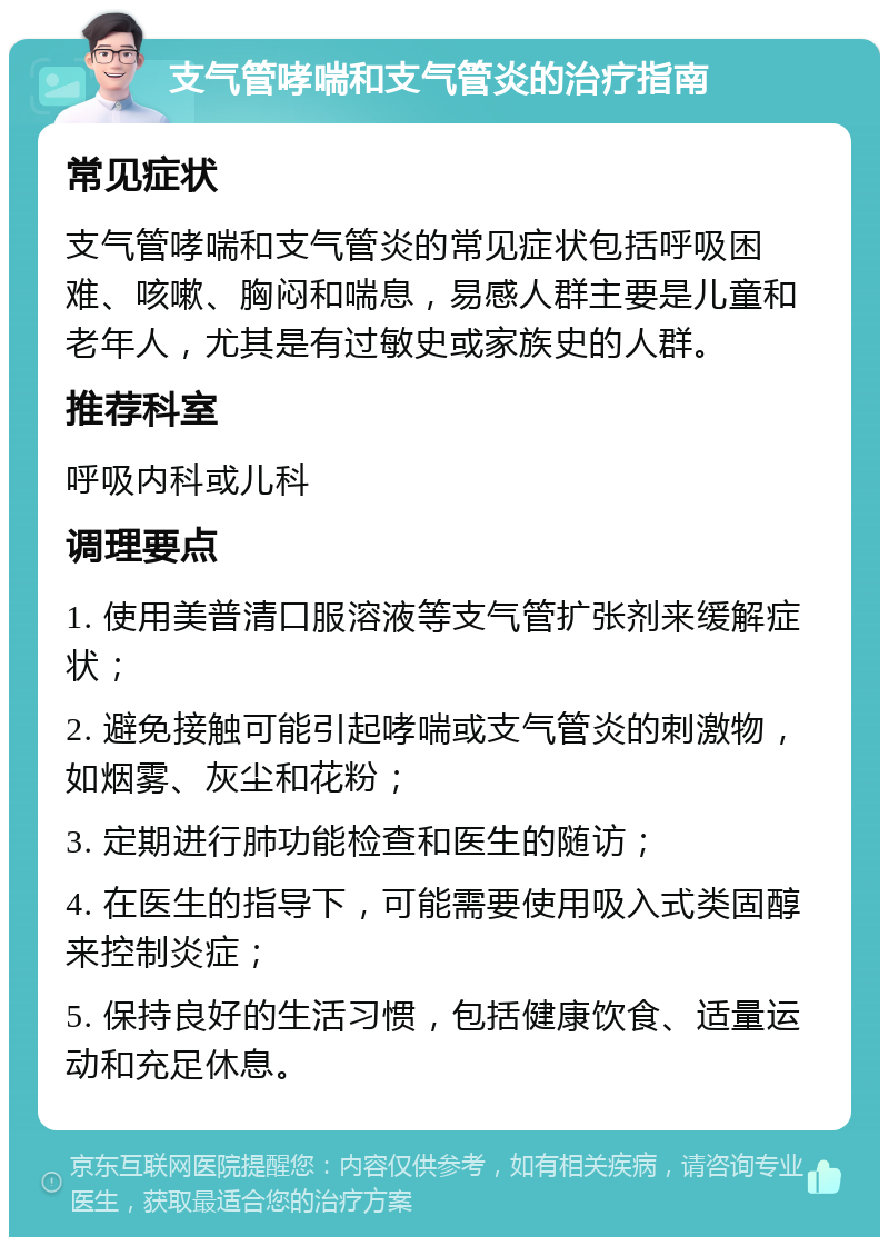 支气管哮喘和支气管炎的治疗指南 常见症状 支气管哮喘和支气管炎的常见症状包括呼吸困难、咳嗽、胸闷和喘息，易感人群主要是儿童和老年人，尤其是有过敏史或家族史的人群。 推荐科室 呼吸内科或儿科 调理要点 1. 使用美普清口服溶液等支气管扩张剂来缓解症状； 2. 避免接触可能引起哮喘或支气管炎的刺激物，如烟雾、灰尘和花粉； 3. 定期进行肺功能检查和医生的随访； 4. 在医生的指导下，可能需要使用吸入式类固醇来控制炎症； 5. 保持良好的生活习惯，包括健康饮食、适量运动和充足休息。