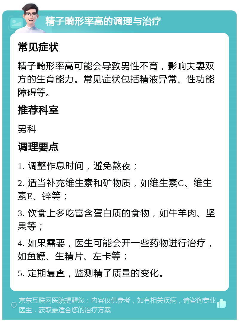 精子畸形率高的调理与治疗 常见症状 精子畸形率高可能会导致男性不育，影响夫妻双方的生育能力。常见症状包括精液异常、性功能障碍等。 推荐科室 男科 调理要点 1. 调整作息时间，避免熬夜； 2. 适当补充维生素和矿物质，如维生素C、维生素E、锌等； 3. 饮食上多吃富含蛋白质的食物，如牛羊肉、坚果等； 4. 如果需要，医生可能会开一些药物进行治疗，如鱼鳔、生精片、左卡等； 5. 定期复查，监测精子质量的变化。