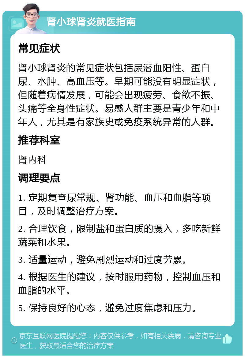 肾小球肾炎就医指南 常见症状 肾小球肾炎的常见症状包括尿潜血阳性、蛋白尿、水肿、高血压等。早期可能没有明显症状，但随着病情发展，可能会出现疲劳、食欲不振、头痛等全身性症状。易感人群主要是青少年和中年人，尤其是有家族史或免疫系统异常的人群。 推荐科室 肾内科 调理要点 1. 定期复查尿常规、肾功能、血压和血脂等项目，及时调整治疗方案。 2. 合理饮食，限制盐和蛋白质的摄入，多吃新鲜蔬菜和水果。 3. 适量运动，避免剧烈运动和过度劳累。 4. 根据医生的建议，按时服用药物，控制血压和血脂的水平。 5. 保持良好的心态，避免过度焦虑和压力。